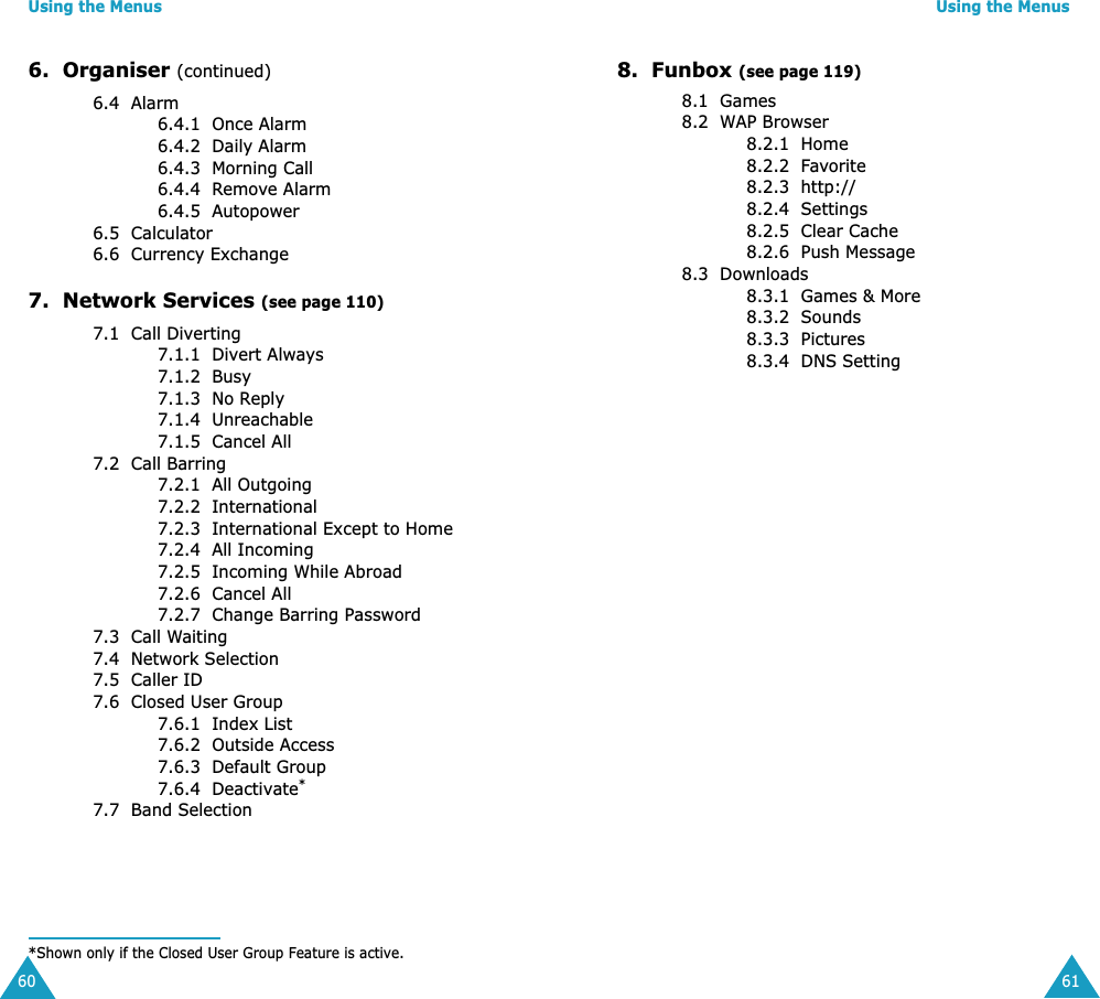 Using the Menus606.  Organiser (continued)6.4  Alarm6.4.1  Once Alarm6.4.2  Daily Alarm6.4.3  Morning Call6.4.4  Remove Alarm6.4.5  Autopower6.5  Calculator6.6  Currency Exchange7.  Network Services (see page 110)7.1  Call Diverting7.1.1  Divert Always7.1.2  Busy7.1.3  No Reply7.1.4  Unreachable7.1.5  Cancel All7.2  Call Barring 7.2.1  All Outgoing7.2.2  International7.2.3  International Except to Home7.2.4  All Incoming7.2.5  Incoming While Abroad7.2.6  Cancel All7.2.7  Change Barring Password7.3  Call Waiting7.4  Network Selection7.5  Caller ID7.6  Closed User Group7.6.1  Index List7.6.2  Outside Access7.6.3  Default Group7.6.4  Deactivate*7.7  Band Selection*Shown only if the Closed User Group Feature is active.Using the Menus618.  Funbox (see page 119)8.1  Games8.2  WAP Browser8.2.1  Home8.2.2  Favorite8.2.3  http://8.2.4  Settings8.2.5  Clear Cache8.2.6  Push Message8.3  Downloads8.3.1  Games &amp; More8.3.2  Sounds8.3.3  Pictures8.3.4  DNS Setting