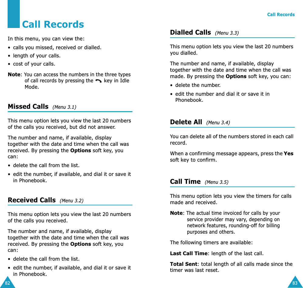 82Call RecordsIn this menu, you can view the:• calls you missed, received or dialled.• length of your calls.• cost of your calls.Note: You can access the numbers in the three types of call records by pressing the  key in Idle Mode.Missed Calls  (Menu 3.1)This menu option lets you view the last 20 numbers of the calls you received, but did not answer. The number and name, if available, display together with the date and time when the call was received. By pressing the Options soft key, you can:• delete the call from the list.•edit the number, if available, and dial it or save it in Phonebook.Received Calls  (Menu 3.2)This menu option lets you view the last 20 numbers of the calls you received. The number and name, if available, display together with the date and time when the call was received. By pressing the Options soft key, you can:• delete the call from the list.•edit the number, if available, and dial it or save it in Phonebook.Call Records83Dialled Calls  (Menu 3.3)This menu option lets you view the last 20 numbers you dialled. The number and name, if available, display together with the date and time when the call was made. By pressing the Options soft key, you can:• delete the number.• edit the number and dial it or save it in Phonebook.Delete All  (Menu 3.4)You can delete all of the numbers stored in each call record.When a confirming message appears, press the Yes soft key to confirm.Call Time  (Menu 3.5)This menu option lets you view the timers for calls made and received. Note: The actual time invoiced for calls by your service provider may vary, depending on network features, rounding-off for billing purposes and others.The following timers are available:Last Call Time: length of the last call.Total Sent: total length of all calls made since the timer was last reset.