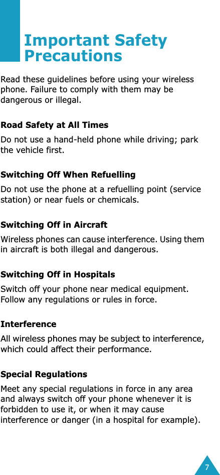  7 Important Safety Precautions Read these guidelines before using your wireless phone. Failure to comply with them may be dangerous or illegal.  Road Safety at All Times Do not use a hand-held phone while driving; park the vehicle first.  Switching Off When Refuelling Do not use the phone at a refuelling point (service station) or near fuels or chemicals. Switching Off in Aircraft Wireless phones can cause interference. Using them in aircraft is both illegal and dangerous. Switching Off in Hospitals Switch off your phone near medical equipment. Follow any regulations or rules in force. Interference All wireless phones may be subject to interference, which could affect their performance. Special Regulations Meet any special regulations in force in any area and always switch off your phone whenever it is forbidden to use it, or when it may cause interference or danger (in a hospital for example).