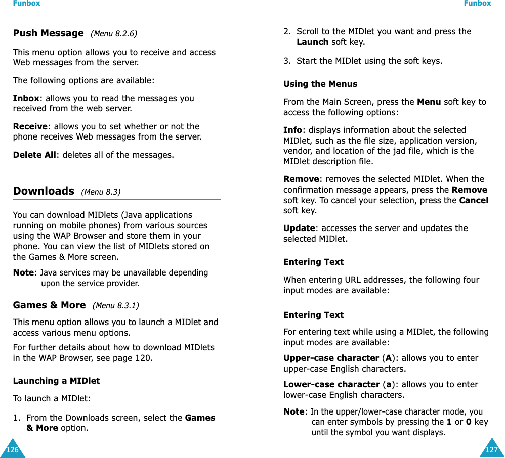 Funbox126Push Message  (Menu 8.2.6)This menu option allows you to receive and access Web messages from the server.The following options are available:Inbox: allows you to read the messages you received from the web server.Receive: allows you to set whether or not the phone receives Web messages from the server.Delete All: deletes all of the messages.Downloads  (Menu 8.3)You can download MIDlets (Java applications running on mobile phones) from various sources using the WAP Browser and store them in your phone. You can view the list of MIDlets stored on the Games &amp; More screen.Note: Java services may be unavailable depending upon the service provider.Games &amp; More  (Menu 8.3.1)This menu option allows you to launch a MIDlet and access various menu options.For further details about how to download MIDlets in the WAP Browser, see page 120.Launching a MIDletTo launch a MIDlet:1. From the Downloads screen, select the Games &amp; More option.Funbox1272. Scroll to the MIDlet you want and press the Launch soft key.3. Start the MIDlet using the soft keys.Using the MenusFrom the Main Screen, press the Menu soft key to access the following options:Info: displays information about the selected MIDlet, such as the file size, application version, vendor, and location of the jad file, which is the MIDlet description file.Remove: removes the selected MIDlet. When the confirmation message appears, press the Remove soft key. To cancel your selection, press the Cancel soft key.Update: accesses the server and updates the selected MIDlet. Entering TextWhen entering URL addresses, the following four input modes are available:Entering TextFor entering text while using a MIDlet, the following input modes are available:Upper-case character (A): allows you to enter upper-case English characters.Lower-case character (a): allows you to enter lower-case English characters.Note: In the upper/lower-case character mode, you can enter symbols by pressing the 1 or 0 key until the symbol you want displays.