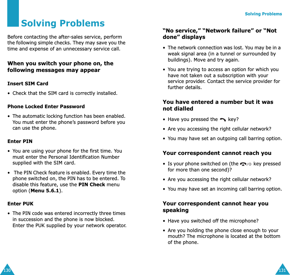 130Solving ProblemsBefore contacting the after-sales service, perform the following simple checks. They may save you the time and expense of an unnecessary service call.When you switch your phone on, the following messages may appearInsert SIM Card• Check that the SIM card is correctly installed.Phone Locked Enter Password•The automatic locking function has been enabled. You must enter the phone’s password before you can use the phone.Enter PIN•You are using your phone for the first time. You must enter the Personal Identification Number supplied with the SIM card.• The PIN Check feature is enabled. Every time the phone switched on, the PIN has to be entered. To disable this feature, use the PIN Check menu option (Menu 5.6.1).Enter PUK•The PIN code was entered incorrectly three times in succession and the phone is now blocked. Enter the PUK supplied by your network operator.Solving Problems131“No service,” “Network failure” or “Not done” displays•The network connection was lost. You may be in a weak signal area (in a tunnel or surrounded by buildings). Move and try again.•You are trying to access an option for which you have not taken out a subscription with your service provider. Contact the service provider for further details.You have entered a number but it was not dialled•Have you pressed the   key?• Are you accessing the right cellular network?•You may have set an outgoing call barring option.Your correspondent cannot reach you•Is your phone switched on (the   key pressed for more than one second)?• Are you accessing the right cellular network?•You may have set an incoming call barring option.Your correspondent cannot hear you speaking•Have you switched off the microphone?• Are you holding the phone close enough to your mouth? The microphone is located at the bottom of the phone.