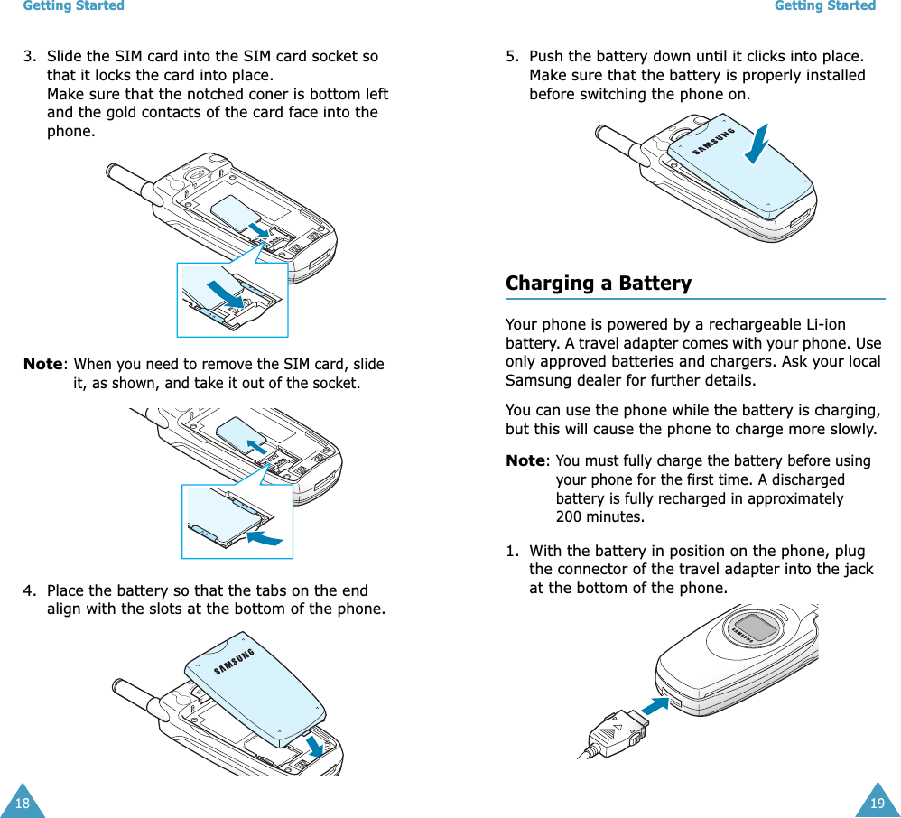 Getting Started183. Slide the SIM card into the SIM card socket so that it locks the card into place. Make sure that the notched coner is bottom left and the gold contacts of the card face into the phone.Note: When you need to remove the SIM card, slide it, as shown, and take it out of the socket.4. Place the battery so that the tabs on the end align with the slots at the bottom of the phone. Getting Started195. Push the battery down until it clicks into place. Make sure that the battery is properly installed before switching the phone on.Charging a BatteryYour phone is powered by a rechargeable Li-ion battery. A travel adapter comes with your phone. Use only approved batteries and chargers. Ask your local Samsung dealer for further details.You can use the phone while the battery is charging, but this will cause the phone to charge more slowly. Note: You must fully charge the battery before using your phone for the first time. A discharged battery is fully recharged in approximately 200 minutes.1. With the battery in position on the phone, plug the connector of the travel adapter into the jack at the bottom of the phone. 
