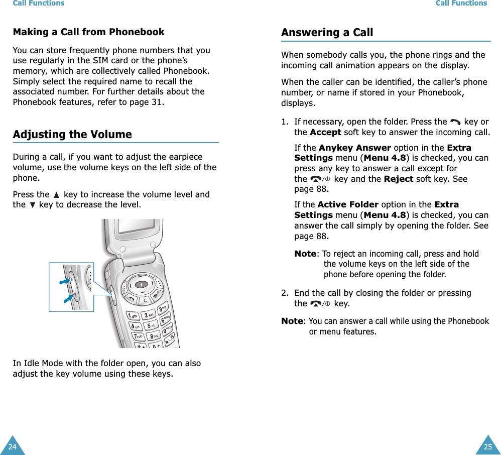 Call Functions24Making a Call from PhonebookYou can store frequently phone numbers that you use regularly in the SIM card or the phone’s memory, which are collectively called Phonebook. Simply select the required name to recall the associated number. For further details about the Phonebook features, refer to page 31.Adjusting the VolumeDuring a call, if you want to adjust the earpiece volume, use the volume keys on the left side of the phone. Press the   key to increase the volume level and the   key to decrease the level.In Idle Mode with the folder open, you can also adjust the key volume using these keys.Call Functions25Answering a CallWhen somebody calls you, the phone rings and the incoming call animation appears on the display.When the caller can be identified, the caller’s phone number, or name if stored in your Phonebook, displays.1. If necessary, open the folder. Press the   key or the Accept soft key to answer the incoming call.If the Anykey Answer option in the Extra Settings menu (Menu 4.8) is checked, you can press any key to answer a call except for the   key and the Reject soft key. See page 88.If the Active Folder option in the Extra Settings menu (Menu 4.8) is checked, you can answer the call simply by opening the folder. See page 88.Note: To reject an incoming call, press and hold the volume keys on the left side of the phone before opening the folder. 2. End the call by closing the folder or pressing the  key.Note: You can answer a call while using the Phonebook or menu features.