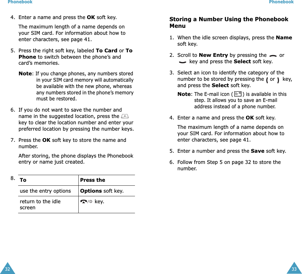Phonebook324. Enter a name and press the OK soft key. The maximum length of a name depends on your SIM card. For information about how to enter characters, see page 41.5. Press the right soft key, labeled To Card or To Phone to switch between the phone’s and card’s memories.Note: If you change phones, any numbers stored in your SIM card memory will automatically be available with the new phone, whereas any numbers stored in the phone’s memory must be restored.6. If you do not want to save the number and name in the suggested location, press the  key to clear the location number and enter your preferred location by pressing the number keys.7. Press the OK soft key to store the name and number.After storing, the phone displays the Phonebook entry or name just created.8. To Press theuse the entry optionsOptions soft key.return to the idle screen key.Phonebook33Storing a Number Using the Phonebook Menu1. When the idle screen displays, press the Name soft key. 2. Scroll to New Entry by pressing the   or  key and press the Select soft key.3. Select an icon to identify the category of the number to be stored by pressing the   or    key, and press the Select soft key.Note: The E-mail icon ( ) is available in this step. It allows you to save an E-mail address instead of a phone number.4. Enter a name and press the OK soft key. The maximum length of a name depends on your SIM card. For information about how to enter characters, see page 41.5. Enter a number and press the Save soft key.6. Follow from Step 5 on page 32 to store the number.