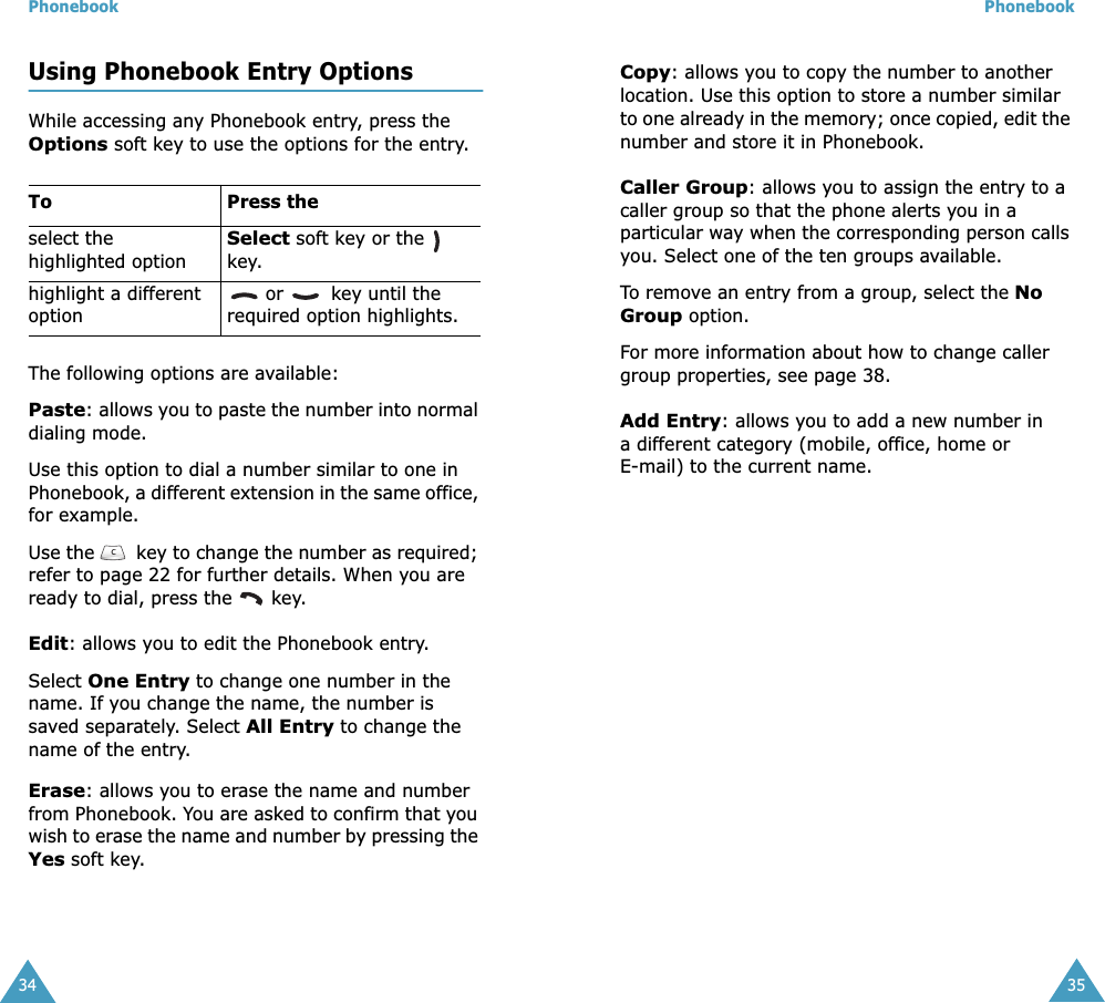 Phonebook34Using Phonebook Entry OptionsWhile accessing any Phonebook entry, press the Options soft key to use the options for the entry.The following options are available:Paste: allows you to paste the number into normal dialing mode. Use this option to dial a number similar to one in  Phonebook, a different extension in the same office, for example.Use the   key to change the number as required; refer to page 22 for further details. When you are ready to dial, press the   key.Edit: allows you to edit the Phonebook entry. Select One Entry to change one number in the  name. If you change the name, the number is saved separately. Select All Entry to change the name of the entry. Erase: allows you to erase the name and number from Phonebook. You are asked to confirm that you wish to erase the name and number by pressing the Yes soft key.To Press theselect the highlighted optionSelect soft key or the   key.highlight a different option or   key until the required option highlights.Phonebook35Copy: allows you to copy the number to another location. Use this option to store a number similar to one already in the memory; once copied, edit the number and store it in Phonebook.Caller Group: allows you to assign the entry to a caller group so that the phone alerts you in a particular way when the corresponding person calls you. Select one of the ten groups available. To remove an entry from a group, select the No Group option.For more information about how to change caller group properties, see page 38.Add Entry: allows you to add a new number in a different category (mobile, office, home or E-mail) to the current name. 