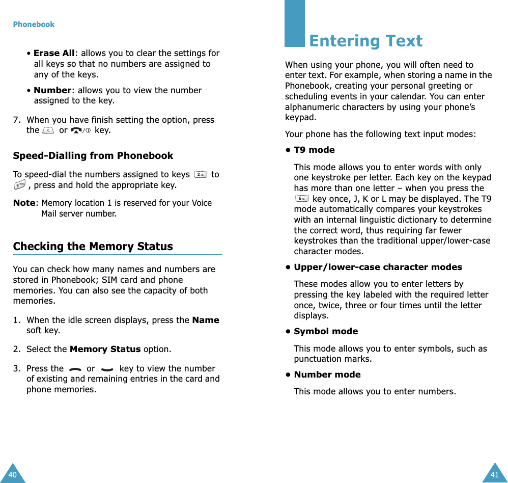 Phonebook40• Erase All: allows you to clear the settings for all keys so that no numbers are assigned to any of the keys.• Number: allows you to view the number assigned to the key.7. When you have finish setting the option, press the   or   key.Speed-Dialling from PhonebookTo speed-dial the numbers assigned to keys   to , press and hold the appropriate key.Note: Memory location 1 is reserved for your Voice Mail server number. Checking the Memory StatusYou can check how many names and numbers are stored in Phonebook; SIM card and phone memories. You can also see the capacity of both memories. 1. When the idle screen displays, press the Name soft key.2. Select the Memory Status option.3. Press the   or   key to view the number of existing and remaining entries in the card and phone memories.41Entering TextWhen using your phone, you will often need to enter text. For example, when storing a name in the Phonebook, creating your personal greeting or scheduling events in your calendar. You can enter alphanumeric characters by using your phone’s keypad.Your phone has the following text input modes:• T9 modeThis mode allows you to enter words with only one keystroke per letter. Each key on the keypad has more than one letter – when you press the  key once, J, K or L may be displayed. The T9 mode automatically compares your keystrokes with an internal linguistic dictionary to determine the correct word, thus requiring far fewer keystrokes than the traditional upper/lower-case character modes.• Upper/lower-case character modesThese modes allow you to enter letters by pressing the key labeled with the required letter once, twice, three or four times until the letter displays.• Symbol modeThis mode allows you to enter symbols, such as punctuation marks.• Number modeThis mode allows you to enter numbers.