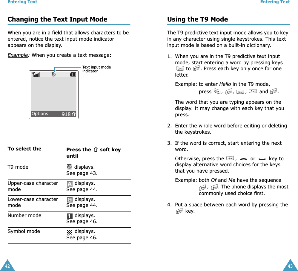 Entering Text42Changing the Text Input ModeWhen you are in a field that allows characters to be entered, notice the text input mode indicator appears on the display.Example: When you create a text message:To select the Press the   soft key untilT9 mode  displays. See page 43.Upper-case character mode displays. See page 44.Lower-case character mode displays. See page 44.Number mode  displays. See page 46.Symbol mode  displays. See page 46.918Text input mode indicatorOptionsEntering Text43Using the T9 ModeThe T9 predictive text input mode allows you to key in any character using single keystrokes. This text input mode is based on a built-in dictionary.1. When you are in the T9 predictive text input mode, start entering a word by pressing keys  to  . Press each key only once for one letter. Example: to enter Hello in the T9 mode, press , , ,  and .The word that you are typing appears on the display. It may change with each key that you press.2. Enter the whole word before editing or deleting the keystrokes.3. If the word is correct, start entering the next word. Otherwise, press the  ,   or   key to display alternative word choices for the keys that you have pressed. Example: both Of and Me have the sequence ,  . The phone displays the most commonly used choice first.4. Put a space between each word by pressing the  key.