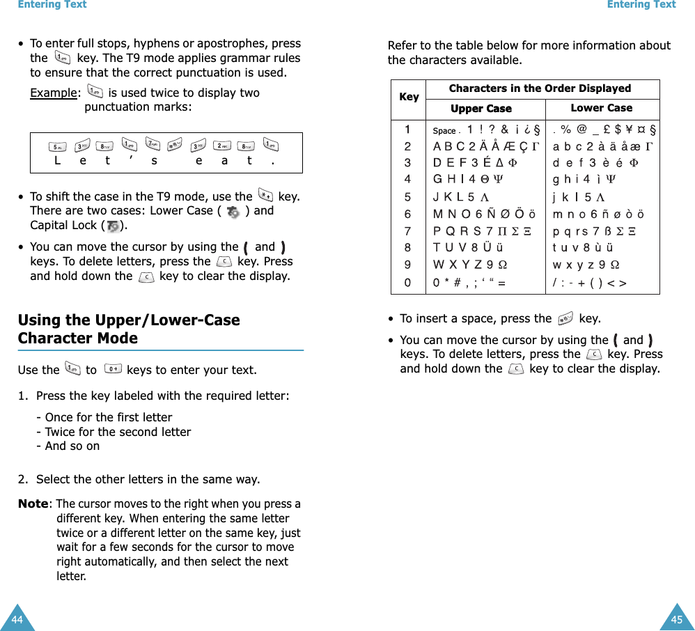 Entering Text44•To enter full stops, hyphens or apostrophes, press the   key. The T9 mode applies grammar rules to ensure that the correct punctuation is used. Example:   is used twice to display two punctuation marks: •To shift the case in the T9 mode, use the   key. There are two cases: Lower Case ( ) and Capital Lock ( ).•You can move the cursor by using the   and   keys. To delete letters, press the   key. Press and hold down the   key to clear the display.Using the Upper/Lower-CaseCharacter ModeUse the   to   keys to enter your text. 1. Press the key labeled with the required letter:- Once for the first letter- Twice for the second letter- And so on2. Select the other letters in the same way.Note: The cursor moves to the right when you press a different key. When entering the same letter twice or a different letter on the same key, just wait for a few seconds for the cursor to move right automatically, and then select the next letter.              L     e     t     ’     s          e     a     t     .Entering Text45Refer to the table below for more information about the characters available.•To insert a space, press the   key. •You can move the cursor by using the   and   keys. To delete letters, press the  key. Press and hold down the   key to clear the display. Characters in the Order DisplayedKeySpaceUpper CaseUpper CaseLower Case
