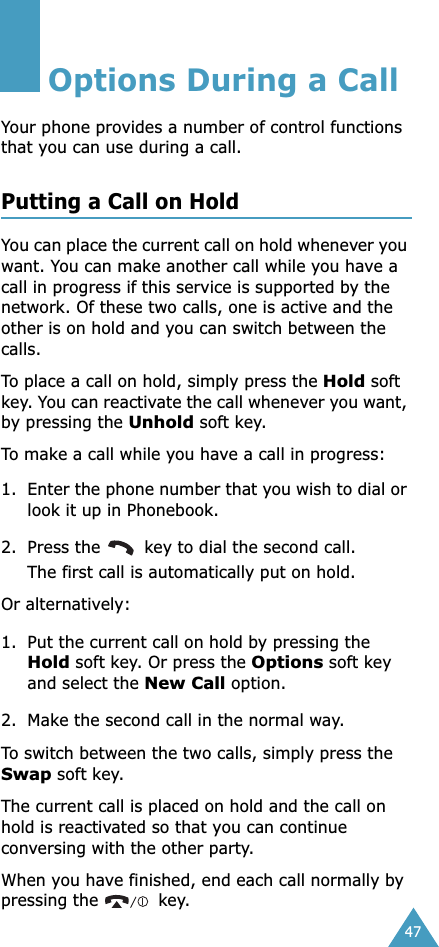 47Options During a CallYour phone provides a number of control functions that you can use during a call. Putting a Call on HoldYou can place the current call on hold whenever you want. You can make another call while you have a call in progress if this service is supported by the network. Of these two calls, one is active and the other is on hold and you can switch between the calls.To place a call on hold, simply press the Hold soft key. You can reactivate the call whenever you want, by pressing the Unhold soft key.To make a call while you have a call in progress:1. Enter the phone number that you wish to dial or look it up in Phonebook.2. Press the   key to dial the second call. The first call is automatically put on hold.Or alternatively:1. Put the current call on hold by pressing the Hold soft key. Or press the Options soft key and select the New Call option.2. Make the second call in the normal way.To switch between the two calls, simply press the Swap soft key.The current call is placed on hold and the call on hold is reactivated so that you can continue conversing with the other party.When you have finished, end each call normally by pressing the   key.