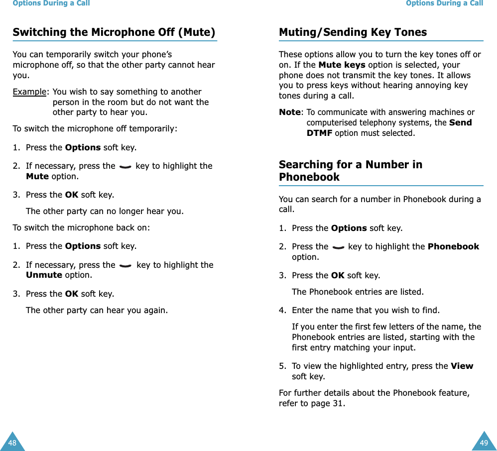 Options During a Call48Switching the Microphone Off (Mute)You can temporarily switch your phone’s microphone off, so that the other party cannot hear you.Example: You wish to say something to another person in the room but do not want the other party to hear you.To switch the microphone off temporarily:1. Press the Options soft key.2. If necessary, press the   key to highlight the Mute option.3. Press the OK soft key. The other party can no longer hear you.To switch the microphone back on:1. Press the Options soft key.2. If necessary, press the   key to highlight the Unmute option.3. Press the OK soft key. The other party can hear you again.Options During a Call49Muting/Sending Key TonesThese options allow you to turn the key tones off or on. If the Mute keys option is selected, your phone does not transmit the key tones. It allows you to press keys without hearing annoying key tones during a call.Note: To communicate with answering machines or computerised telephony systems, the Send DTMF option must selected. Searching for a Number in PhonebookYou can search for a number in Phonebook during a call.1. Press the Options soft key.2. Press the   key to highlight the Phonebook option.3. Press the OK soft key.The Phonebook entries are listed.4. Enter the name that you wish to find.If you enter the first few letters of the name, the Phonebook entries are listed, starting with the first entry matching your input.5. To view the highlighted entry, press the View soft key.For further details about the Phonebook feature, refer to page 31.