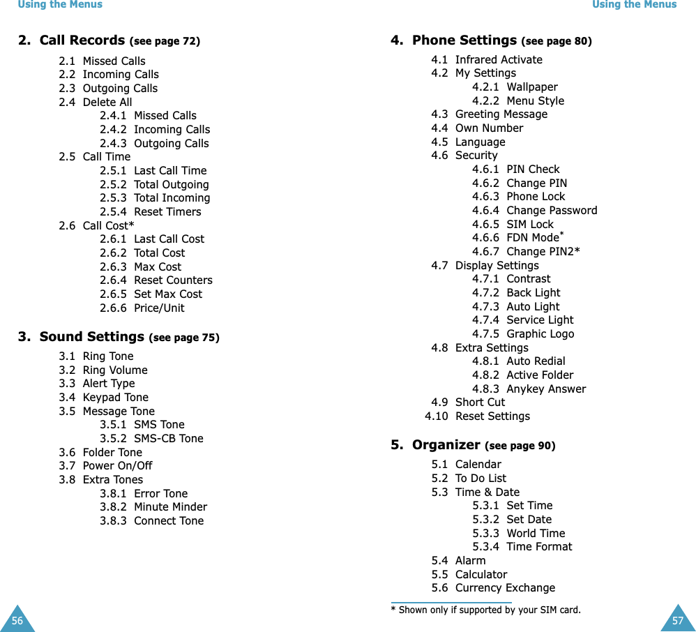 Using the Menus562.  Call Records (see page 72)2.1  Missed Calls2.2  Incoming Calls2.3  Outgoing Calls2.4  Delete All2.4.1  Missed Calls2.4.2  Incoming Calls2.4.3  Outgoing Calls2.5  Call Time2.5.1  Last Call Time2.5.2  Total Outgoing2.5.3  Total Incoming2.5.4  Reset Timers2.6  Call Cost*2.6.1  Last Call Cost2.6.2  Total Cost2.6.3  Max Cost2.6.4  Reset Counters2.6.5  Set Max Cost2.6.6  Price/Unit3.  Sound Settings (see page 75)3.1  Ring Tone3.2  Ring Volume3.3  Alert Type3.4  Keypad Tone3.5  Message Tone3.5.1  SMS Tone3.5.2  SMS-CB Tone3.6  Folder Tone3.7  Power On/Off3.8  Extra Tones 3.8.1  Error Tone3.8.2  Minute Minder3.8.3  Connect ToneUsing the Menus574.  Phone Settings (see page 80)4.1  Infrared Activate4.2  My Settings4.2.1  Wallpaper4.2.2  Menu Style4.3  Greeting Message4.4  Own Number4.5  Language4.6  Security4.6.1  PIN Check4.6.2  Change PIN4.6.3  Phone Lock4.6.4  Change Password4.6.5  SIM Lock4.6.6  FDN Mode*4.6.7  Change PIN2*4.7  Display Settings4.7.1  Contrast4.7.2  Back Light4.7.3  Auto Light4.7.4  Service Light4.7.5  Graphic Logo4.8  Extra Settings4.8.1  Auto Redial4.8.2  Active Folder4.8.3  Anykey Answer4.9  Short Cut4.10  Reset Settings5.  Organizer (see page 90)5.1  Calendar5.2  To Do List5.3  Time &amp; Date5.3.1  Set Time5.3.2  Set Date5.3.3  World Time5.3.4  Time Format5.4  Alarm5.5  Calculator5.6  Currency Exchange* Shown only if supported by your SIM card.
