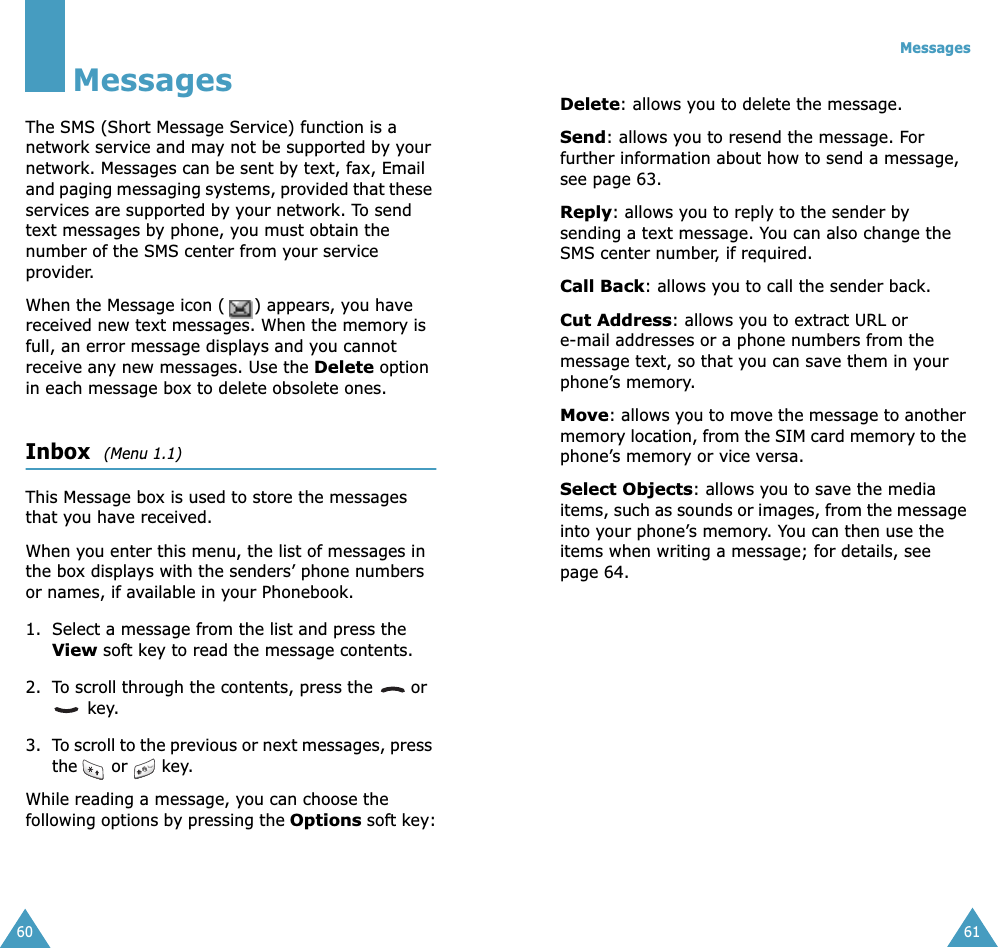 60MessagesThe SMS (Short Message Service) function is a network service and may not be supported by your network. Messages can be sent by text, fax, Email and paging messaging systems, provided that these services are supported by your network. To send text messages by phone, you must obtain the number of the SMS center from your service provider.When the Message icon ( ) appears, you have received new text messages. When the memory is full, an error message displays and you cannot receive any new messages. Use the Delete option in each message box to delete obsolete ones.Inbox  (Menu 1.1)This Message box is used to store the messages that you have received.When you enter this menu, the list of messages in the box displays with the senders’ phone numbers or names, if available in your Phonebook.1. Select a message from the list and press the View soft key to read the message contents.2. To scroll through the contents, press the   or  key.3. To scroll to the previous or next messages, press the or key.While reading a message, you can choose the following options by pressing the Options soft key:Messages61Delete: allows you to delete the message.Send: allows you to resend the message. For further information about how to send a message, see page 63.Reply: allows you to reply to the sender by sending a text message. You can also change the SMS center number, if required.Call Back: allows you to call the sender back.Cut Address: allows you to extract URL or e-mail addresses or a phone numbers from the message text, so that you can save them in your phone’s memory.Move: allows you to move the message to another memory location, from the SIM card memory to the phone’s memory or vice versa.Select Objects: allows you to save the media items, such as sounds or images, from the message into your phone’s memory. You can then use the items when writing a message; for details, see page 64. 
