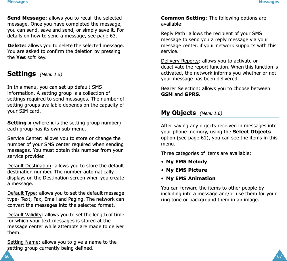 Messages66Send Message: allows you to recall the selected message. Once you have completed the message, you can send, save and send, or simply save it. For details on how to send a message, see page 63.Delete: allows you to delete the selected message. You are asked to confirm the deletion by pressing the Yes soft key.Settings  (Menu 1.5)In this menu, you can set up default SMS information. A setting group is a collection of settings required to send messages. The number of setting groups available depends on the capacity of your SIM card. Setting x (where x is the setting group number): each group has its own sub-menu.Service Center: allows you to store or change the number of your SMS center required when sending messages. You must obtain this number from your service provider.Default Destination: allows you to store the default destination number. The number automatically displays on the Destination screen when you create a message.Default Type: allows you to set the default message type- Text, Fax, Email and Paging. The network can convert the messages into the selected format.Default Validity: allows you to set the length of time for which your text messages is stored at the message center while attempts are made to deliver them.Setting Name: allows you to give a name to the setting group currently being defined.Messages67Common Setting: The following options are available:Reply Path: allows the recipient of your SMS message to send you a reply message via your message center, if your network supports with this service.Delivery Reports: allows you to activate or deactivate the report function. When this function is activated, the network informs you whether or not your message has been delivered.Bearer Selection: allows you to choose between GSM and GPRS. My Objects  (Menu 1.6)After saving any objects received in messages into your phone memory, using the Select Objects option (see page 61), you can see the items in this menu.Three categories of items are available: •My EMS Melody•My EMS Picture•My EMS AnimationYou can forward the items to other people by including into a message and/or use them for your ring tone or background them in an image.