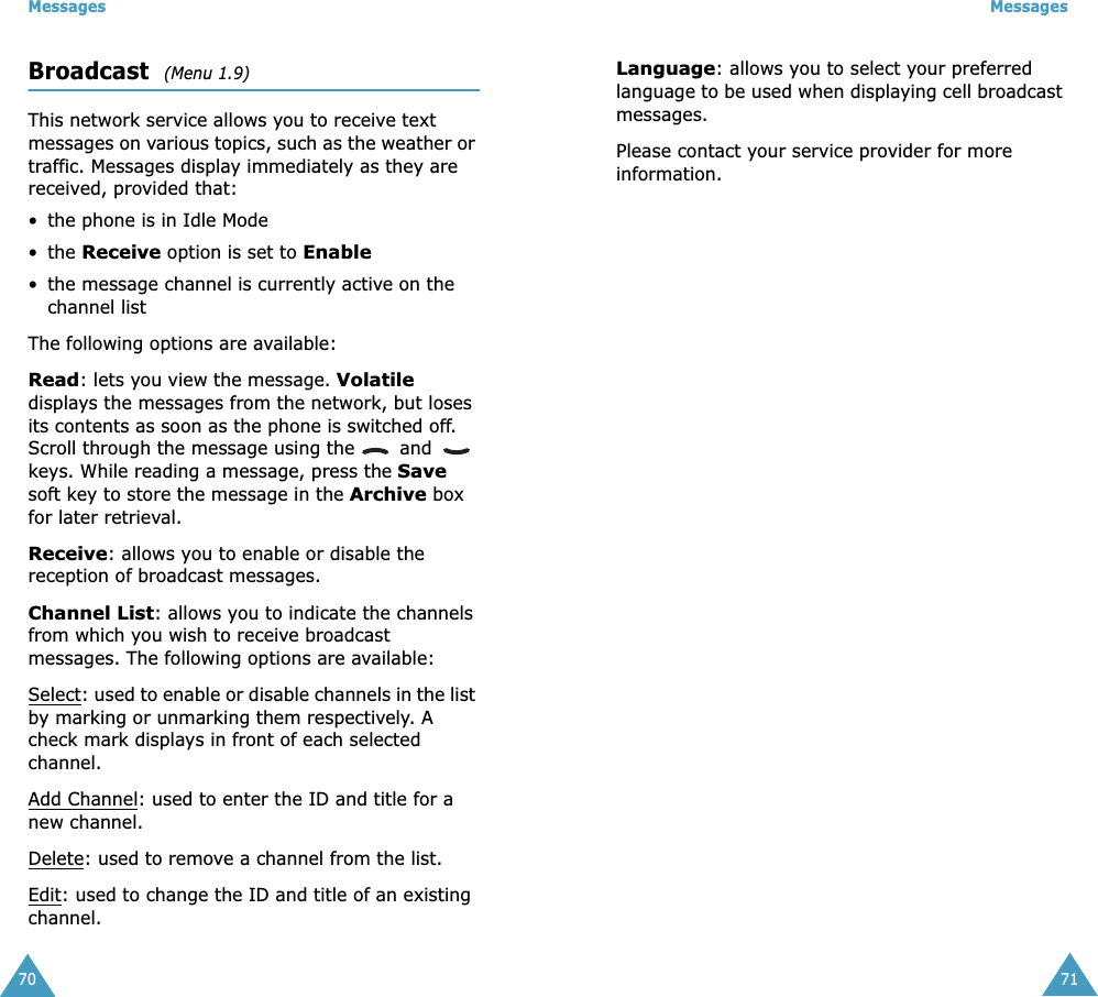 Messages70Broadcast  (Menu 1.9)This network service allows you to receive text messages on various topics, such as the weather or traffic. Messages display immediately as they are received, provided that: • the phone is in Idle Mode • the Receive option is set to Enable • the message channel is currently active on the channel listThe following options are available:Read: lets you view the message. Volatile displays the messages from the network, but loses its contents as soon as the phone is switched off. Scroll through the message using the   and   keys. While reading a message, press the Save soft key to store the message in the Archive box for later retrieval.Receive: allows you to enable or disable the reception of broadcast messages.Channel List: allows you to indicate the channels from which you wish to receive broadcast messages. The following options are available:Select: used to enable or disable channels in the list by marking or unmarking them respectively. A check mark displays in front of each selected channel.Add Channel: used to enter the ID and title for a new channel.Delete: used to remove a channel from the list.Edit: used to change the ID and title of an existing channel.Messages71Language: allows you to select your preferred language to be used when displaying cell broadcast messages.Please contact your service provider for more information.