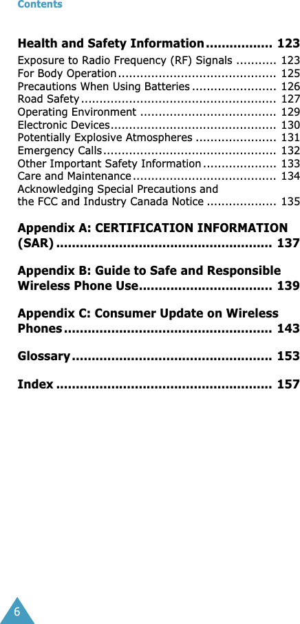  Contents 6 Health and Safety Information ................. 123 Exposure to Radio Frequency (RF) Signals ........... 123For Body Operation........................................... 125Precautions When Using Batteries ....................... 126Road Safety ..................................................... 127Operating Environment ..................................... 129Electronic Devices............................................. 130Potentially Explosive Atmospheres ...................... 131Emergency Calls............................................... 132Other Important Safety Information .................... 133Care and Maintenance ....................................... 134Acknowledging Special Precautions and the FCC and Industry Canada Notice ................... 135 Appendix A: CERTIFICATION INFORMATION (SAR) ....................................................... 137Appendix B: Guide to Safe and Responsible Wireless Phone Use.................................. 139Appendix C: Consumer Update on Wireless Phones ..................................................... 143Glossary ................................................... 153Index ....................................................... 157