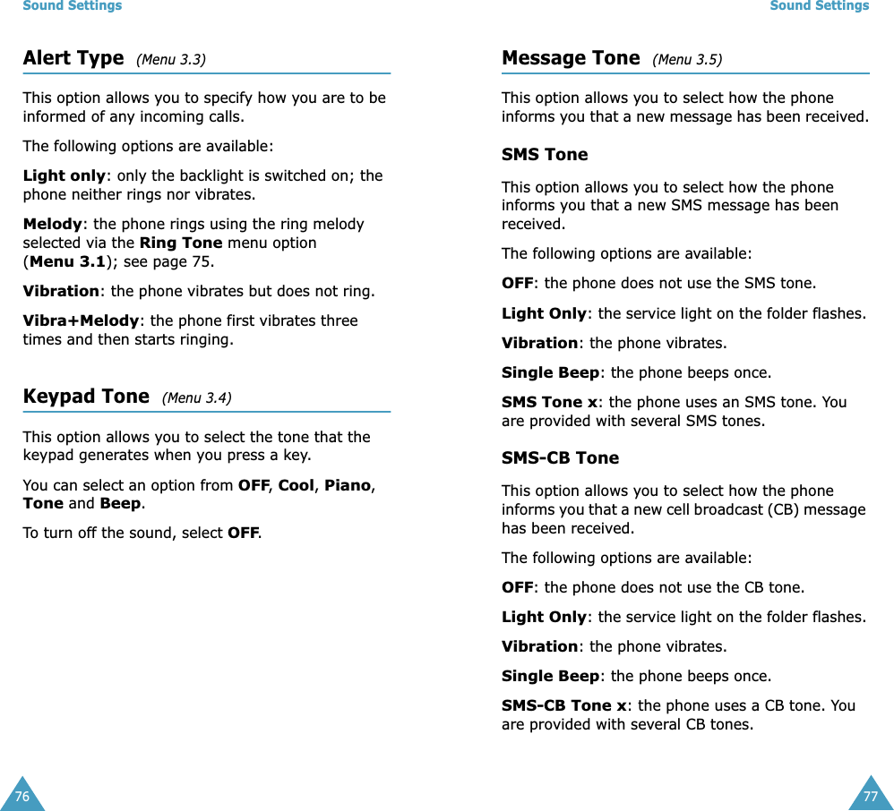 Sound Settings76Alert Type  (Menu 3.3)This option allows you to specify how you are to be informed of any incoming calls. The following options are available:Light only: only the backlight is switched on; the phone neither rings nor vibrates.Melody: the phone rings using the ring melody selected via the Ring Tone menu option (Menu 3.1); see page 75.Vibration: the phone vibrates but does not ring. Vibra+Melody: the phone first vibrates three times and then starts ringing.Keypad Tone  (Menu 3.4)This option allows you to select the tone that the keypad generates when you press a key. You can select an option from OFF, Cool, Piano, Tone and Beep.To turn off the sound, select OFF.Sound Settings77Message Tone  (Menu 3.5)This option allows you to select how the phone informs you that a new message has been received.SMS ToneThis option allows you to select how the phone informs you that a new SMS message has been received.The following options are available:OFF: the phone does not use the SMS tone.Light Only: the service light on the folder flashes.Vibration: the phone vibrates.Single Beep: the phone beeps once. SMS Tone x: the phone uses an SMS tone. You are provided with several SMS tones.SMS-CB ToneThis option allows you to select how the phone informs you that a new cell broadcast (CB) message has been received.The following options are available:OFF: the phone does not use the CB tone.Light Only: the service light on the folder flashes.Vibration: the phone vibrates.Single Beep: the phone beeps once. SMS-CB Tone x: the phone uses a CB tone. You are provided with several CB tones.