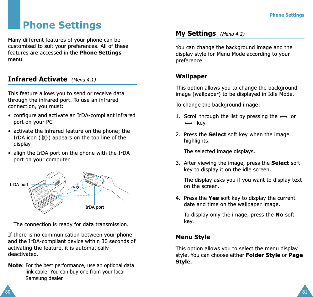 80Phone SettingsMany different features of your phone can be customised to suit your preferences. All of these features are accessed in the Phone Settings menu.Infrared Activate  (Menu 4.1)This feature allows you to send or receive data through the infrared port. To use an infrared connection, you must:•configure and activate an IrDA-compliant infrared port on your PC• activate the infrared feature on the phone; the IrDA icon ( ) appears on the top line of the display• align the IrDA port on the phone with the IrDA port on your computerThe connection is ready for data transmission.If there is no communication between your phone and the IrDA-compliant device within 30 seconds of activating the feature, it is automatically deactivated.Note: For the best performance, use an optional data link cable. You can buy one from your local Samsung dealer.IrDA portIrDA portPhone Settings81My Settings  (Menu 4.2)You can change the background image and the display style for Menu Mode according to your preference.WallpaperThis option allows you to change the background image (wallpaper) to be displayed in Idle Mode.To change the background image:1. Scroll through the list by pressing the   or   key.2. Press the Select soft key when the image highlights.The selected image displays.3. After viewing the image, press the Select soft key to display it on the idle screen.The display asks you if you want to display text on the screen.4. Press the Yes soft key to display the current  date and time on the wallpaper image.To display only the image, press the No soft key.Menu StyleThis option allows you to select the menu display style. You can choose either Folder Style or Page Style. 