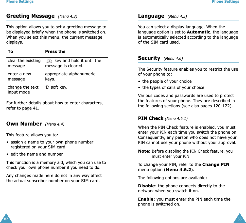 Phone Settings82Greeting Message  (Menu 4.3)This option allows you to set a greeting message to be displayed briefly when the phone is switched on. When you select this menu, the current message  displays.For further details about how to enter characters, refer to page 41. Own Number  (Menu 4.4)This feature allows you to:• assign a name to your own phone number registered on your SIM card• edit the name and numberThis function is a memory aid, which you can use to check your own phone number if you need to do.Any changes made here do not in any way affect the actual subscriber number on your SIM card.To Press theclear the existing message key and hold it until the message is cleared.enter a new messageappropriate alphanumeric keys.change the text input mode soft key.Phone Settings83Language  (Menu 4.5)You can select a display language. When the language option is set to Automatic, the language is automatically selected according to the language of the SIM card used.Security  (Menu 4.6)The Security feature enables you to restrict the use of your phone to:• the people of your choice• the types of calls of your choiceVarious codes and passwords are used to protect the features of your phone. They are described in the following sections (see also pages 120-122).PIN Check (Menu 4.6.1)When the PIN Check feature is enabled, you must enter your PIN each time you switch the phone on. Consequently, any person who does not have your PIN cannot use your phone without your approval.Note: Before disabling the PIN Check feature, you must enter your PIN.To change your PIN, refer to the Change PIN menu option (Menu 4.6.2).The following options are available:Disable: the phone connects directly to the network when you switch it on.Enable: you must enter the PIN each time the phone is switched on.