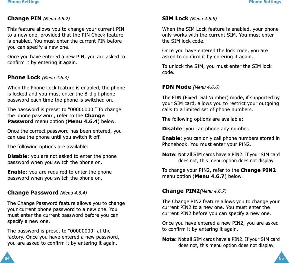 Phone Settings84Change PIN (Menu 4.6.2)This feature allows you to change your current PIN to a new one, provided that the PIN Check feature is enabled. You must enter the current PIN before you can specify a new one.Once you have entered a new PIN, you are asked to confirm it by entering it again.Phone Lock (Menu 4.6.3)When the Phone Lock feature is enabled, the phone is locked and you must enter the 8-digit phone password each time the phone is switched on.The password is preset to “00000000.” To change the phone password, refer to the Change Password menu option (Menu 4.6.4) below.Once the correct password has been entered, you can use the phone until you switch it off.The following options are available:Disable: you are not asked to enter the phone password when you switch the phone on.Enable: you are required to enter the phone password when you switch the phone on.Change Password (Menu 4.6.4)The Change Password feature allows you to change your current phone password to a new one. You must enter the current password before you can specify a new one.The password is preset to “00000000” at the factory. Once you have entered a new password, you are asked to confirm it by entering it again.Phone Settings85SIM Lock (Menu 4.6.5)When the SIM Lock feature is enabled, your phone only works with the current SIM. You must enter the SIM lock code. Once you have entered the lock code, you are asked to confirm it by entering it again. To unlock the SIM, you must enter the SIM lock code.FDN Mode (Menu 4.6.6)The FDN (Fixed Dial Number) mode, if supported by your SIM card, allows you to restrict your outgoing calls to a limited set of phone numbers.The following options are available:Disable: you can phone any number.Enable: you can only call phone numbers stored in Phonebook. You must enter your PIN2.Note: Not all SIM cards have a PIN2. If your SIM card does not, this menu option does not display.To change your PIN2, refer to the Change PIN2 menu option (Menu 4.6.7) below.Change PIN2(Menu 4.6.7)The Change PIN2 feature allows you to change your current PIN2 to a new one. You must enter the current PIN2 before you can specify a new one.Once you have entered a new PIN2, you are asked to confirm it by entering it again.Note: Not all SIM cards have a PIN2. If your SIM card does not, this menu option does not display.