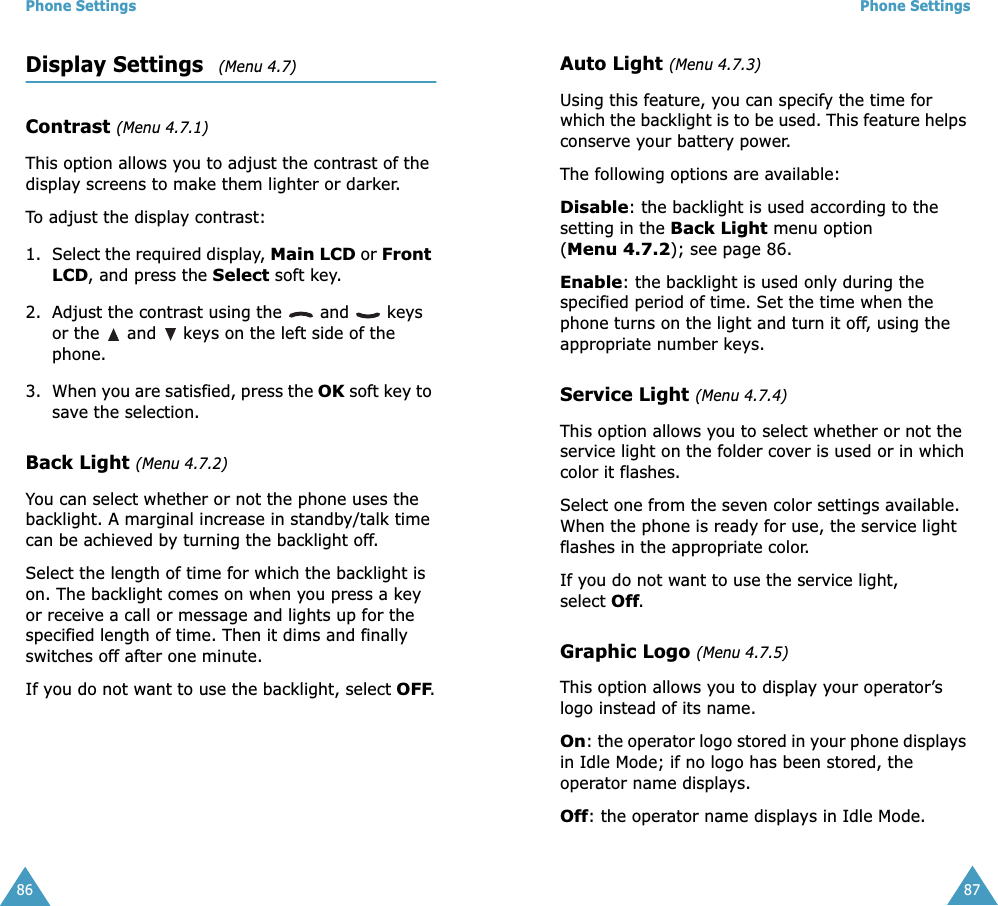 Phone Settings86Display Settings   (Menu 4.7)Contrast (Menu 4.7.1)This option allows you to adjust the contrast of the display screens to make them lighter or darker.To adjust the display contrast:1. Select the required display, Main LCD or Front LCD, and press the Select soft key.2. Adjust the contrast using the   and   keys or the   and   keys on the left side of the phone.3. When you are satisfied, press the OK soft key to save the selection.Back Light (Menu 4.7.2)You can select whether or not the phone uses the backlight. A marginal increase in standby/talk time can be achieved by turning the backlight off.Select the length of time for which the backlight is on. The backlight comes on when you press a key or receive a call or message and lights up for the specified length of time. Then it dims and finally switches off after one minute. If you do not want to use the backlight, select OFF.Phone Settings87Auto Light (Menu 4.7.3)Using this feature, you can specify the time for which the backlight is to be used. This feature helps conserve your battery power.The following options are available:Disable: the backlight is used according to the setting in the Back Light menu option (Menu 4.7.2); see page 86.Enable: the backlight is used only during the specified period of time. Set the time when the phone turns on the light and turn it off, using the appropriate number keys.Service Light (Menu 4.7.4)This option allows you to select whether or not the service light on the folder cover is used or in which color it flashes. Select one from the seven color settings available. When the phone is ready for use, the service light  flashes in the appropriate color.If you do not want to use the service light, select Off.Graphic Logo (Menu 4.7.5)This option allows you to display your operator’s logo instead of its name.On: the operator logo stored in your phone displays in Idle Mode; if no logo has been stored, the operator name displays.Off: the operator name displays in Idle Mode.