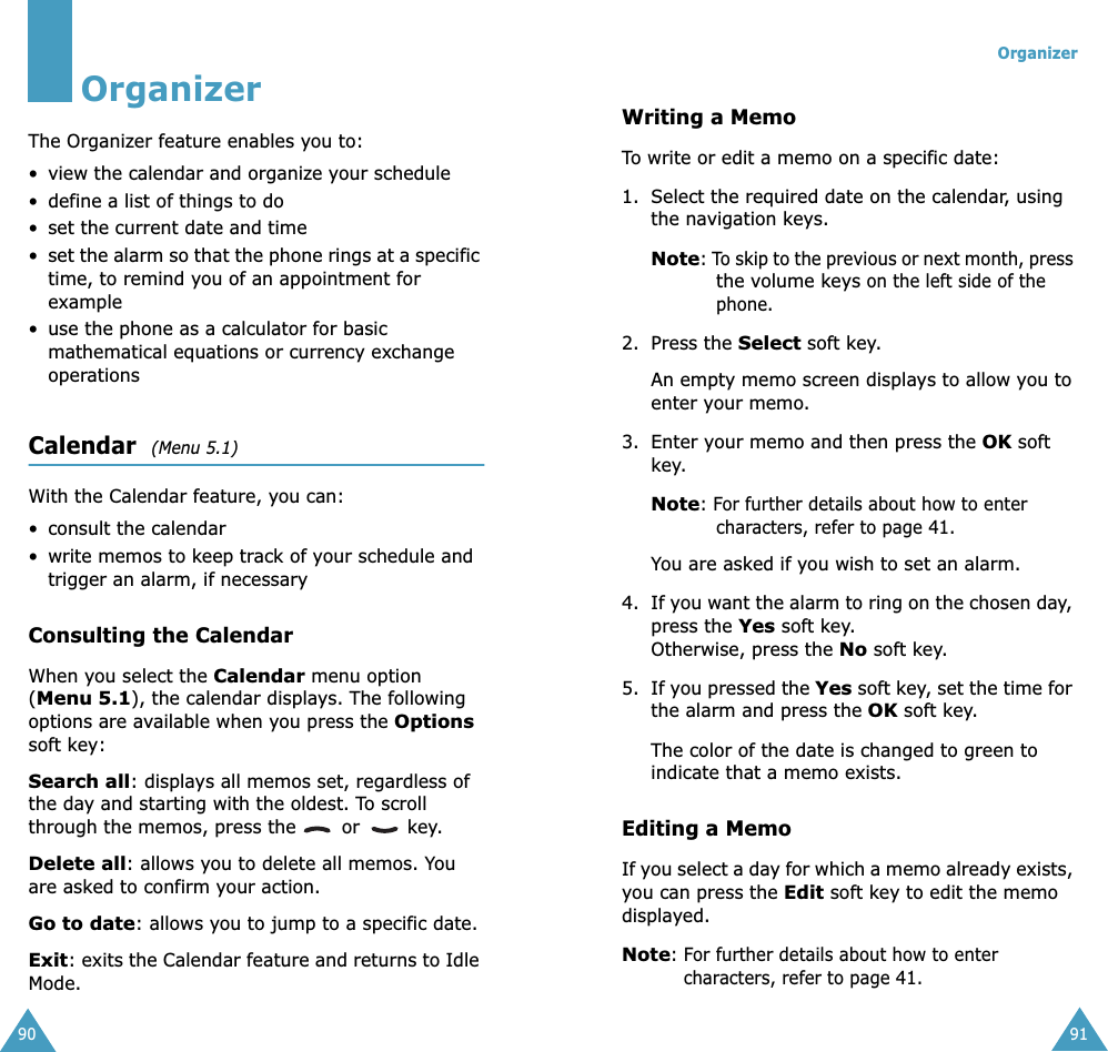 90OrganizerThe Organizer feature enables you to:• view the calendar and organize your schedule• define a list of things to do• set the current date and time•set the alarm so that the phone rings at a specific time, to remind you of an appointment for example• use the phone as a calculator for basic mathematical equations or currency exchange operations Calendar  (Menu 5.1)With the Calendar feature, you can:• consult the calendar•write memos to keep track of your schedule and trigger an alarm, if necessaryConsulting the CalendarWhen you select the Calendar menu option (Menu 5.1), the calendar displays. The following options are available when you press the Options soft key:Search all: displays all memos set, regardless of the day and starting with the oldest. To scroll through the memos, press the   or   key.Delete all: allows you to delete all memos. You are asked to confirm your action.Go to date: allows you to jump to a specific date.Exit: exits the Calendar feature and returns to Idle Mode.Organizer91Writing a MemoTo write or edit a memo on a specific date:1. Select the required date on the calendar, using the navigation keys.Note: To skip to the previous or next month, press the volume keys on the left side of the phone.2. Press the Select soft key. An empty memo screen displays to allow you to enter your memo.3. Enter your memo and then press the OK soft key.Note: For further details about how to enter characters, refer to page 41.You are asked if you wish to set an alarm.4. If you want the alarm to ring on the chosen day, press the Yes soft key. Otherwise, press the No soft key.5. If you pressed the Yes soft key, set the time for the alarm and press the OK soft key.The color of the date is changed to green to indicate that a memo exists.Editing a MemoIf you select a day for which a memo already exists, you can press the Edit soft key to edit the memo displayed.Note: For further details about how to enter characters, refer to page 41.