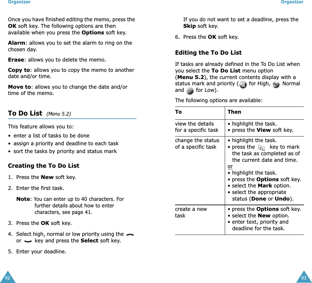 Organizer92Once you have finished editing the memo, press the OK soft key. The following options are then available when you press the Options soft key.Alarm: allows you to set the alarm to ring on the chosen day.Erase: allows you to delete the memo.Copy to: allows you to copy the memo to another date and/or time.Move to: allows you to change the date and/or time of the memo.To Do List  (Menu 5.2)This feature allows you to:• enter a list of tasks to be done• assign a priority and deadline to each task• sort the tasks by priority and status markCreating the To Do List1. Press the New soft key.2. Enter the first task.Note: You can enter up to 40 characters. For further details about how to enter characters, see page 41.3. Press the OK soft key.4. Select high, normal or low priority using the   or   key and press the Select soft key.5. Enter your deadline. Organizer93If you do not want to set a deadline, press the Skip soft key.6. Press the OK soft key.Editing the To Do ListIf tasks are already defined in the To Do List when you select the To Do List menu option (Menu 5.2), the current contents display with a status mark and priority (  for High,   Normal and   for Low). The following options are available:To Thenview the details for a specific task• highlight the task.• press the View soft key.change the status of a specific task• highlight the task.• press the   key to mark the task as completed as of the current date and time.or• highlight the task. • press the Options soft key.• select the Mark option.• select the appropriate status (Done or Undo).create a new task• press the Options soft key.• select the New option.• enter text, priority and deadline for the task. 