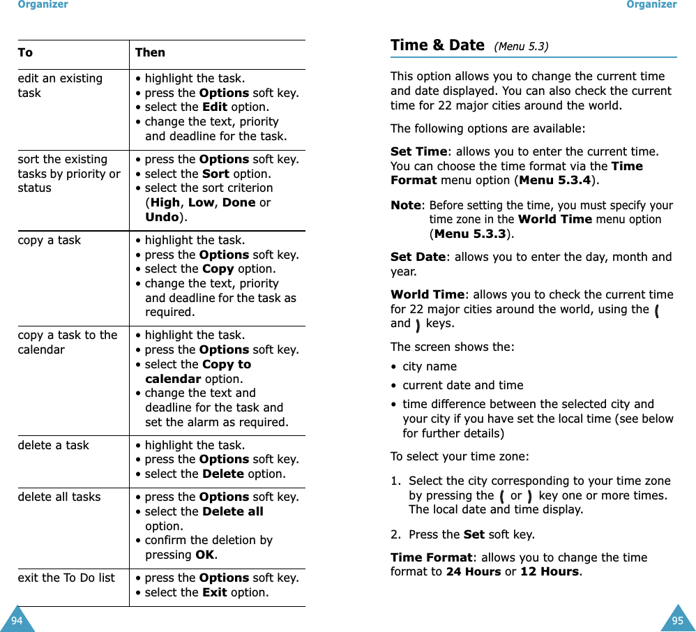Organizer94edit an existing task• highlight the task.• press the Options soft key.• select the Edit option.• change the text, priority and deadline for the task. sort the existing tasks by priority or status• press the Options soft key.• select the Sort option.• select the sort criterion (High, Low, Done or Undo).copy a task • highlight the task.• press the Options soft key.• select the Copy option.• change the text, priority and deadline for the task as required.copy a task to the calendar• highlight the task.• press the Options soft key.• select the Copy to calendar option.• change the text and deadline for the task and set the alarm as required.delete a task • highlight the task.• press the Options soft key.• select the Delete option.delete all tasks • press the Options soft key.• select the Delete all option.• confirm the deletion by pressing OK.exit the To Do list • press the Options soft key.• select the Exit option.To ThenOrganizer95Time &amp; Date  (Menu 5.3)This option allows you to change the current time and date displayed. You can also check the current time for 22 major cities around the world.The following options are available:Set Time: allows you to enter the current time. You can choose the time format via the Time Format menu option (Menu 5.3.4).Note: Before setting the time, you must specify your time zone in the World Time menu option (Menu 5.3.3).Set Date: allows you to enter the day, month and year. World Time: allows you to check the current time for 22 major cities around the world, using the   and  keys.The screen shows the:• city name• current date and time• time difference between the selected city and your city if you have set the local time (see below for further details)To select your time zone:1. Select the city corresponding to your time zone by pressing the   or   key one or more times.The local date and time display.2. Press the Set soft key.Time Format: allows you to change the time format to 24 Hours or 12 Hours.