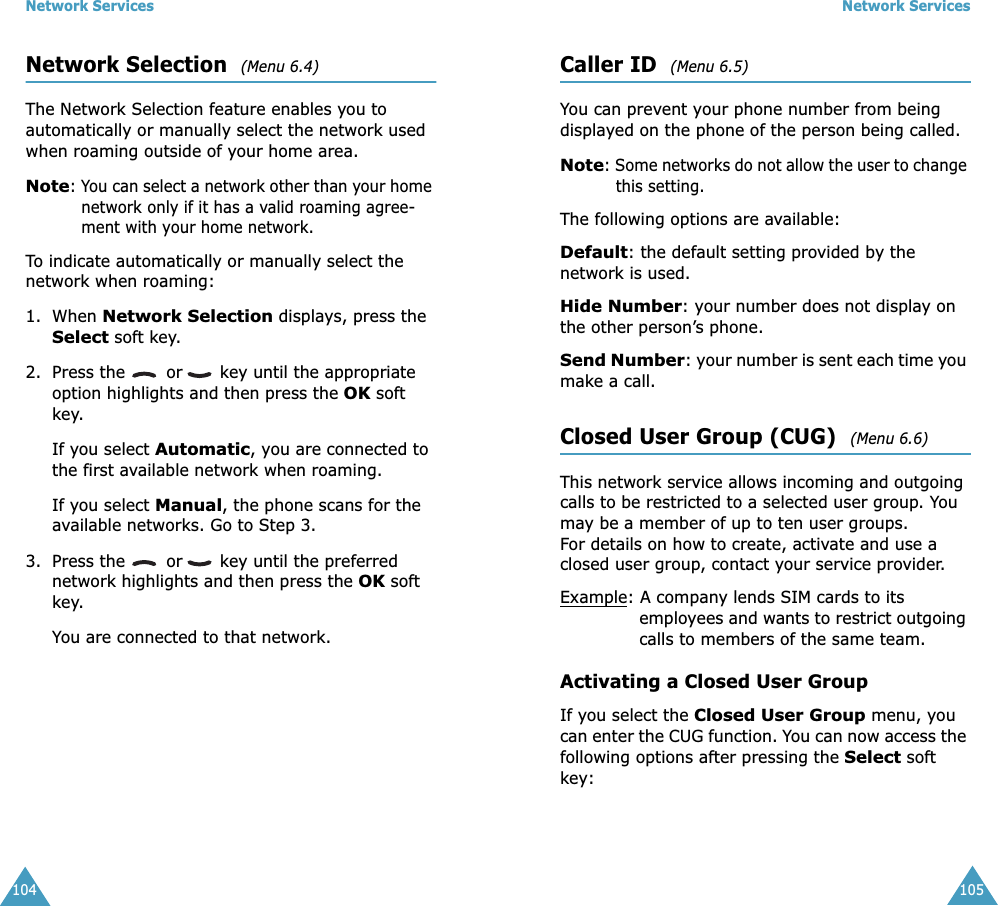 Network Services104Network Selection  (Menu 6.4) The Network Selection feature enables you to automatically or manually select the network used when roaming outside of your home area.Note: You can select a network other than your home network only if it has a valid roaming agree-ment with your home network.To indicate automatically or manually select the network when roaming:1. When Network Selection displays, press the Select soft key.2. Press the   or  key until the appropriate option highlights and then press the OK soft key.If you select Automatic, you are connected to the first available network when roaming.If you select Manual, the phone scans for the available networks. Go to Step 3.3. Press the   or  key until the preferred network highlights and then press the OK soft key.You are connected to that network.Network Services105Caller ID  (Menu 6.5) You can prevent your phone number from being displayed on the phone of the person being called.Note: Some networks do not allow the user to change this setting.The following options are available:Default: the default setting provided by the network is used.Hide Number: your number does not display on the other person’s phone.Send Number: your number is sent each time you make a call.Closed User Group (CUG)  (Menu 6.6) This network service allows incoming and outgoing calls to be restricted to a selected user group. You may be a member of up to ten user groups.For details on how to create, activate and use a closed user group, contact your service provider.Example: A company lends SIM cards to its employees and wants to restrict outgoing calls to members of the same team.Activating a Closed User GroupIf you select the Closed User Group menu, you can enter the CUG function. You can now access the following options after pressing the Select soft key: