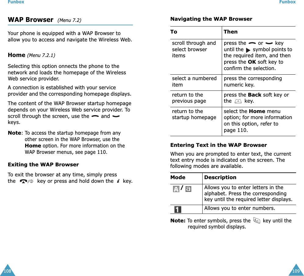 Funbox108WAP Browser  (Menu 7.2)Your phone is equipped with a WAP Browser to allow you to access and navigate the Wireless Web.Home (Menu 7.2.1)Selecting this option onnects the phone to the network and loads the homepage of the Wireless Web service provider.A connection is established with your service provider and the corresponding homepage displays. The content of the WAP Browser startup homepage depends on your Wireless Web service provider. To scroll through the screen, use the   and   keys.Note: To access the startup homepage from any other screen in the WAP Browser, use the Home option. For more information on the WAP Browser menus, see page 110.Exiting the WAP BrowserTo exit the browser at any time, simply press the   key or press and hold down the   key.Funbox109Navigating the WAP BrowserEntering Text in the WAP BrowserWhen you are prompted to enter text, the current text entry mode is indicated on the screen. The following modes are available.Note: To enter symbols, press the   key until the required symbol displays. To  Thenscroll through and select browser itemspress the   or   key until the   symbol points to the required item, and then press the OK soft key to confirm the selection. select a numbered itempress the corresponding numeric key.return to the previous pagepress the Back soft key or the  key. return to the startup homepageselect the Home menu option; for more information on this option, refer to page 110. Mode  Description/Allows you to enter letters in the alphabet. Press the corresponding key until the required letter displays. Allows you to enter numbers.