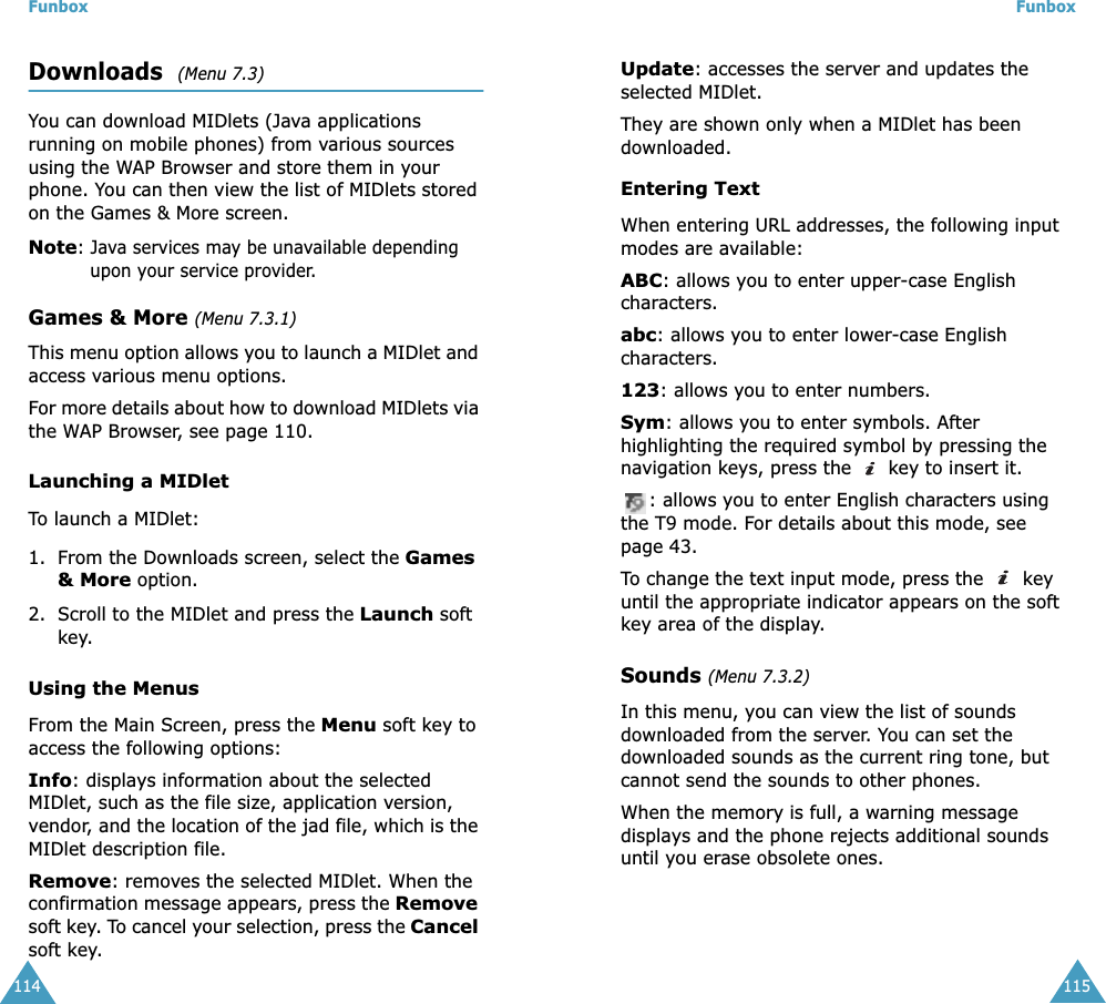 Funbox114Downloads  (Menu 7.3)You can download MIDlets (Java applications running on mobile phones) from various sources using the WAP Browser and store them in your phone. You can then view the list of MIDlets stored on the Games &amp; More screen.Note: Java services may be unavailable depending upon your service provider.Games &amp; More (Menu 7.3.1)This menu option allows you to launch a MIDlet and access various menu options.For more details about how to download MIDlets via the WAP Browser, see page 110.Launching a MIDletTo launch a MIDlet:1. From the Downloads screen, select the Games &amp; More option.2. Scroll to the MIDlet and press the Launch soft key.Using the MenusFrom the Main Screen, press the Menu soft key to access the following options:Info: displays information about the selected MIDlet, such as the file size, application version, vendor, and the location of the jad file, which is the MIDlet description file.Remove: removes the selected MIDlet. When the confirmation message appears, press the Remove soft key. To cancel your selection, press the Cancel soft key.Funbox115Update: accesses the server and updates the selected MIDlet. They are shown only when a MIDlet has been downloaded.Entering Text When entering URL addresses, the following input modes are available:ABC: allows you to enter upper-case English characters.abc: allows you to enter lower-case English characters.123: allows you to enter numbers.Sym: allows you to enter symbols. After highlighting the required symbol by pressing the navigation keys, press the   key to insert it.: allows you to enter English characters using the T9 mode. For details about this mode, see page 43. To change the text input mode, press the   key until the appropriate indicator appears on the soft key area of the display.Sounds (Menu 7.3.2)In this menu, you can view the list of sounds downloaded from the server. You can set the downloaded sounds as the current ring tone, but cannot send the sounds to other phones. When the memory is full, a warning message displays and the phone rejects additional sounds until you erase obsolete ones. 