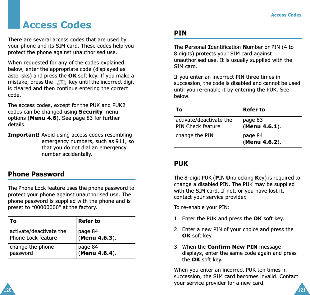 120Access CodesThere are several access codes that are used by your phone and its SIM card. These codes help you protect the phone against unauthorised use.When requested for any of the codes explained below, enter the appropriate code (displayed as asterisks) and press the OK soft key. If you make a mistake, press the   key until the incorrect digit is cleared and then continue entering the correct code.The access codes, except for the PUK and PUK2 codes can be changed using Security menu options (Menu 4.6). See page 83 for further details.Important! Avoid using access codes resembling emergency numbers, such as 911, so that you do not dial an emergency number accidentally.Phone PasswordThe Phone Lock feature uses the phone password to protect your phone against unauthorised use. The phone password is supplied with the phone and is preset to “00000000” at the factory.To Refer toactivate/deactivate the Phone Lock featurepage 84(Menu 4.6.3).change the phone passwordpage 84(Menu 4.6.4).Access Codes121PINThe Personal Identification Number or PIN (4 to 8 digits) protects your SIM card against unauthorised use. It is usually supplied with the SIM card.If you enter an incorrect PIN three times in succession, the code is disabled and cannot be used until you re-enable it by entering the PUK. See below.PUKThe 8-digit PUK (PIN Unblocking Key) is required to change a disabled PIN. The PUK may be supplied with the SIM card. If not, or you have lost it, contact your service provider.To re-enable your PIN:1. Enter the PUK and press the OK soft key.2. Enter a new PIN of your choice and press the OK soft key.3. When the Confirm New PIN message  displays, enter the same code again and press the OK soft key.When you enter an incorrect PUK ten times in succession, the SIM card becomes invalid. Contact your service provider for a new card.To Refer toactivate/deactivate the PIN Check featurepage 83 (Menu 4.6.1).change the PIN page 84(Menu 4.6.2).