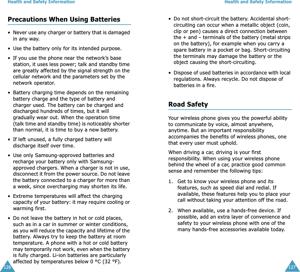 Health and Safety Information126Precautions When Using Batteries•Never use any charger or battery that is damaged in any way.• Use the battery only for its intended purpose.• If you use the phone near the network’s base station, it uses less power; talk and standby time are greatly affected by the signal strength on the cellular network and the parameters set by the network operator.• Battery charging time depends on the remaining battery charge and the type of battery and charger used. The battery can be charged and discharged hundreds of times, but it will gradually wear out. When the operation time (talk time and standby time) is noticeably shorter than normal, it is time to buy a new battery.• If left unused, a fully charged battery will discharge itself over time.• Use only Samsung-approved batteries and recharge your battery only with Samsung-approved chargers. When a charger is not in use, disconnect it from the power source. Do not leave the battery connected to a charger for more than a week, since overcharging may shorten its life.• Extreme temperatures will affect the charging capacity of your battery: it may require cooling or warming first.•Do not leave the battery in hot or cold places, such as in a car in summer or winter conditions, as you will reduce the capacity and lifetime of the battery. Always try to keep the battery at room temperature. A phone with a hot or cold battery may temporarily not work, even when the battery is fully charged. Li-ion batteries are particularly affected by temperatures below 0 °C (32 °F).Health and Safety Information127•Do not short-circuit the battery. Accidental short- circuiting can occur when a metallic object (coin, clip or pen) causes a direct connection between the + and – terminals of the battery (metal strips on the battery), for example when you carry a spare battery in a pocket or bag. Short-circuiting the terminals may damage the battery or the object causing the short-circuiting.•Dispose of used batteries in accordance with local regulations. Always recycle. Do not dispose of batteries in a fire.Road SafetyYour wireless phone gives you the powerful ability to communicate by voice, almost anywhere, anytime. But an important responsibility accompanies the benefits of wireless phones, one that every user must uphold.When driving a car, driving is your first responsibility. When using your wireless phone behind the wheel of a car, practice good common sense and remember the following tips:1. Get to know your wireless phone and its features, such as speed dial and redial. If available, these features help you to place your call without taking your attention off the road.2. When available, use a hands-free device. If possible, add an extra layer of convenience and safety to your wireless phone with one of the many hands-free accessories available today.