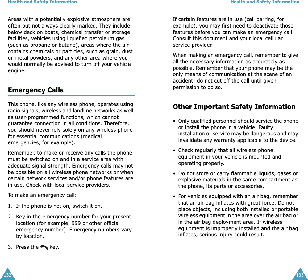 Health and Safety Information132Areas with a potentially explosive atmosphere are often but not always clearly marked. They include below deck on boats, chemical transfer or storage facilities, vehicles using liquefied petroleum gas (such as propane or butane), areas where the air contains chemicals or particles, such as grain, dust or metal powders, and any other area where you would normally be advised to turn off your vehicle engine.Emergency CallsThis phone, like any wireless phone, operates using radio signals, wireless and landline networks as well as user-programmed functions, which cannot guarantee connection in all conditions. Therefore, you should never rely solely on any wireless phone for essential communications (medical emergencies, for example).Remember, to make or receive any calls the phone must be switched on and in a service area with adequate signal strength. Emergency calls may not be possible on all wireless phone networks or when certain network services and/or phone features are in use. Check with local service providers.To make an emergency call:1. If the phone is not on, switch it on.2. Key in the emergency number for your present location (for example, 999 or other official emergency number). Emergency numbers vary by location.3. Press the   key.Health and Safety Information133If certain features are in use (call barring, for example), you may first need to deactivate those features before you can make an emergency call. Consult this document and your local cellular service provider.When making an emergency call, remember to give all the necessary information as accurately as possible. Remember that your phone may be the only means of communication at the scene of an accident; do not cut off the call until given permission to do so.Other Important Safety Information•Only qualified personnel should service the phone or install the phone in a vehicle. Faulty installation or service may be dangerous and may invalidate any warranty applicable to the device.• Check regularly that all wireless phone equipment in your vehicle is mounted and operating properly.•Do not store or carry flammable liquids, gases or explosive materials in the same compartment as the phone, its parts or accessories.•For vehicles equipped with an air bag, remember that an air bag inflates with great force. Do not place objects, including both installed or portable wireless equipment in the area over the air bag or in the air bag deployment area. If wireless equipment is improperly installed and the air bag inflates, serious injury could result.