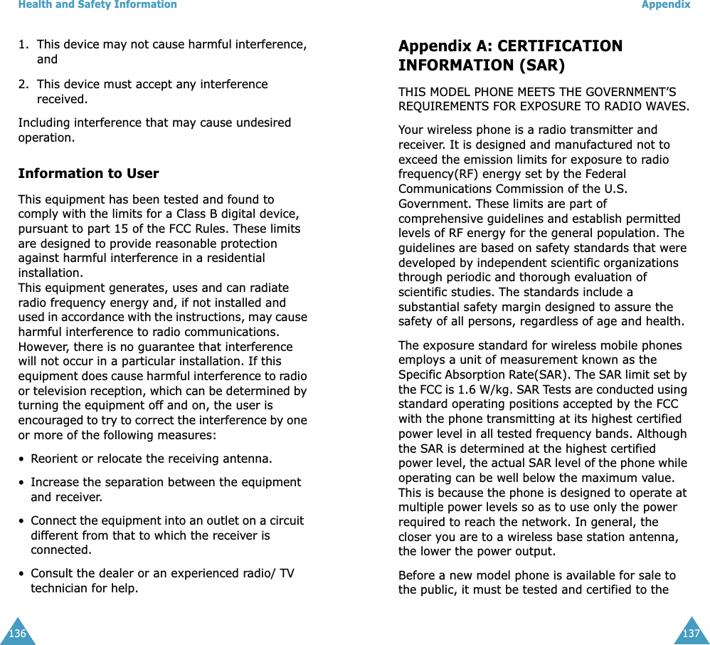 Health and Safety Information1361. This device may not cause harmful interference, and2. This device must accept any interference received.Including interference that may cause undesired operation.Information to UserThis equipment has been tested and found to comply with the limits for a Class B digital device, pursuant to part 15 of the FCC Rules. These limits are designed to provide reasonable protection against harmful interference in a residential installation. This equipment generates, uses and can radiate radio frequency energy and, if not installed and used in accordance with the instructions, may cause harmful interference to radio communications. However, there is no guarantee that interference will not occur in a particular installation. If this equipment does cause harmful interference to radio or television reception, which can be determined by turning the equipment off and on, the user is encouraged to try to correct the interference by one or more of the following measures: •Reorient or relocate the receiving antenna.• Increase the separation between the equipment and receiver.•Connect the equipment into an outlet on a circuit  different from that to which the receiver is connected.• Consult the dealer or an experienced radio/ TV  technician for help.Appendix137Appendix A: CERTIFICATION INFORMATION (SAR)THIS MODEL PHONE MEETS THE GOVERNMENT’S REQUIREMENTS FOR EXPOSURE TO RADIO WAVES.Your wireless phone is a radio transmitter and receiver. It is designed and manufactured not to exceed the emission limits for exposure to radio frequency(RF) energy set by the Federal Communications Commission of the U.S. Government. These limits are part of comprehensive guidelines and establish permitted levels of RF energy for the general population. The guidelines are based on safety standards that were developed by independent scientific organizations through periodic and thorough evaluation of scientific studies. The standards include a substantial safety margin designed to assure the safety of all persons, regardless of age and health. The exposure standard for wireless mobile phones employs a unit of measurement known as the Specific Absorption Rate(SAR). The SAR limit set by the FCC is 1.6 W/kg. SAR Tests are conducted using standard operating positions accepted by the FCC with the phone transmitting at its highest certified power level in all tested frequency bands. Although the SAR is determined at the highest certified power level, the actual SAR level of the phone while operating can be well below the maximum value. This is because the phone is designed to operate at multiple power levels so as to use only the power required to reach the network. In general, the closer you are to a wireless base station antenna, the lower the power output.Before a new model phone is available for sale to the public, it must be tested and certified to the 