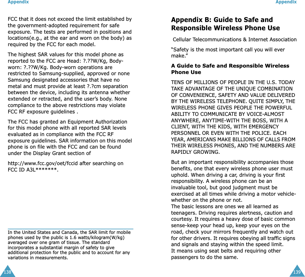 Appendix138FCC that it does not exceed the limit established by the government-adopted requirement for safe exposure. The tests are performed in positions and locations(e.g., at the ear and worn on the body) as required by the FCC for each model. The highest SAR values for this model phone as reported to the FCC are Head: ?.??W/Kg, Body-worn: ?.??W/Kg. Body-worn operations are restricted to Samsung-supplied, approved or none Samsung designated accessories that have no metal and must provide at least ?.?cm separation between the device, including its antenna whether extended or retracted, and the user’s body. None compliance to the above restrictions may violate FCC RF exposure guidelines . The FCC has granted an Equipment Authorization for this model phone with all reported SAR levels evaluated as in compliance with the FCC RF exposure guidelines. SAR information on this model phone is on file with the FCC and can be found under the Display Grant section ofhttp://www.fcc.gov/oet/fccid after searching on FCC ID A3L*******.In the United States and Canada, the SAR limit for mobile phones used by the public is 1.6 watts/kilogram(W/kg) averaged over one gram of tissue. The standard incorporates a substantial margin of safety to give additional protection for the public and to account for any variations in measurements. Appendix139Appendix B: Guide to Safe and Responsible Wireless Phone Use Cellular Telecommunications &amp; Internet Association“Safety is the most important call you will ever make.”A Guide to Safe and Responsible Wireless Phone UseTENS OF MILLIONS OF PEOPLE IN THE U.S. TODAY TAKE ADVANTAGE OF THE UNIQUE COMBINATION OF CONVENIENCE, SAFETY AND VALUE DELIVERED BY THE WIRELESS TELEPHONE. QUITE SIMPLY, THE WIRELESS PHONE GIVES PEOPLE THE POWERFUL ABILITY TO COMMUNICATE BY VOICE-ALMOST ANYWHERE, ANYTIME-WITH THE BOSS, WITH A CLIENT, WITH THE KIDS, WITH EMERGENCY PERSONNEL OR EVEN WITH THE POLICE. EACH YEAR, AMERICANS MAKE BILLIONS OF CALLS FROM THEIR WIRELESS PHONES, AND THE NUMBERS ARE RAPIDLY GROWING. But an important responsibility accompanies those benefits, one that every wireless phone user must uphold. When driving a car, driving is your first responsibility. A wireless phone can be an invaluable tool, but good judgment must be exercised at all times while driving a motor vehicle-whether on the phone or not. The basic lessons are ones we all learned as teenagers. Driving requires alertness, caution and courtesy. It requires a heavy dose of basic common sense-keep your head up, keep your eyes on the road, check your mirrors frequently and watch out for other drivers. It requires obeying all traffic signs and signals and staying within the speed limit.It means using seat belts and requiring other passengers to do the same.