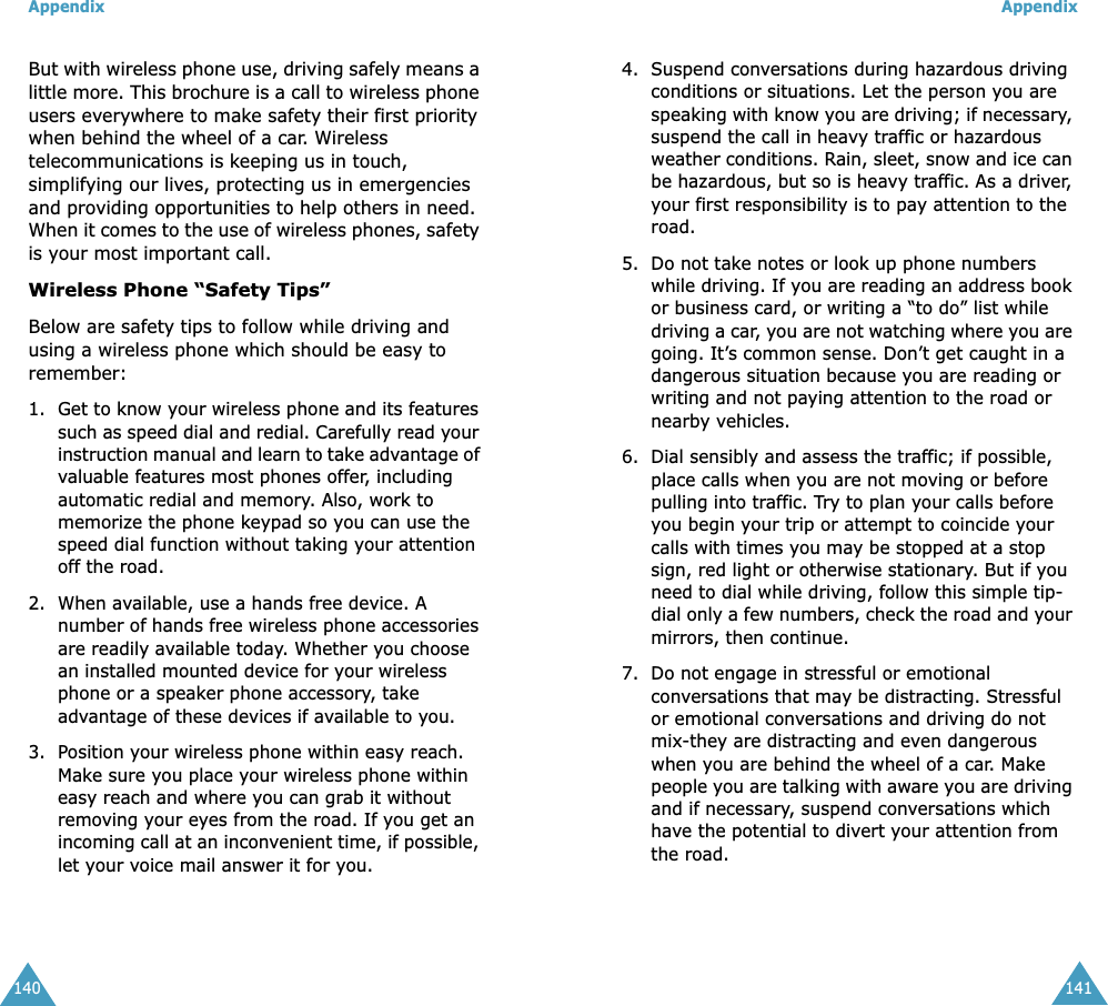 Appendix140But with wireless phone use, driving safely means a little more. This brochure is a call to wireless phone users everywhere to make safety their first priority when behind the wheel of a car. Wireless telecommunications is keeping us in touch, simplifying our lives, protecting us in emergencies and providing opportunities to help others in need. When it comes to the use of wireless phones, safety is your most important call. Wireless Phone “Safety Tips” Below are safety tips to follow while driving and using a wireless phone which should be easy to remember:1. Get to know your wireless phone and its features such as speed dial and redial. Carefully read your instruction manual and learn to take advantage of valuable features most phones offer, including automatic redial and memory. Also, work to memorize the phone keypad so you can use the speed dial function without taking your attention off the road. 2. When available, use a hands free device. A number of hands free wireless phone accessories are readily available today. Whether you choose an installed mounted device for your wireless phone or a speaker phone accessory, take advantage of these devices if available to you. 3. Position your wireless phone within easy reach. Make sure you place your wireless phone within easy reach and where you can grab it without removing your eyes from the road. If you get an incoming call at an inconvenient time, if possible, let your voice mail answer it for you. Appendix1414. Suspend conversations during hazardous driving conditions or situations. Let the person you are speaking with know you are driving; if necessary, suspend the call in heavy traffic or hazardous weather conditions. Rain, sleet, snow and ice can be hazardous, but so is heavy traffic. As a driver, your first responsibility is to pay attention to the road. 5. Do not take notes or look up phone numbers while driving. If you are reading an address book or business card, or writing a “to do” list while driving a car, you are not watching where you are going. It’s common sense. Don’t get caught in a dangerous situation because you are reading or writing and not paying attention to the road or nearby vehicles. 6. Dial sensibly and assess the traffic; if possible, place calls when you are not moving or before pulling into traffic. Try to plan your calls before you begin your trip or attempt to coincide your calls with times you may be stopped at a stop sign, red light or otherwise stationary. But if you need to dial while driving, follow this simple tip-dial only a few numbers, check the road and your mirrors, then continue. 7. Do not engage in stressful or emotional conversations that may be distracting. Stressful or emotional conversations and driving do not mix-they are distracting and even dangerous when you are behind the wheel of a car. Make people you are talking with aware you are driving and if necessary, suspend conversations which have the potential to divert your attention from the road.