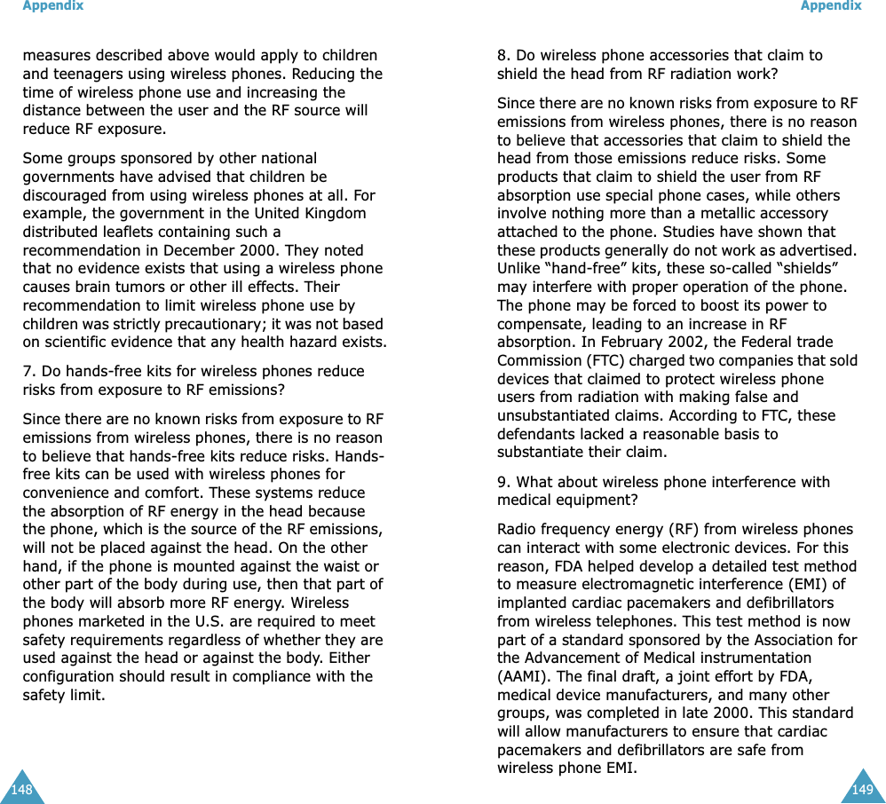 Appendix148measures described above would apply to children and teenagers using wireless phones. Reducing the time of wireless phone use and increasing the distance between the user and the RF source will reduce RF exposure.Some groups sponsored by other national governments have advised that children be discouraged from using wireless phones at all. For example, the government in the United Kingdom distributed leaflets containing such a recommendation in December 2000. They noted that no evidence exists that using a wireless phone causes brain tumors or other ill effects. Their recommendation to limit wireless phone use by children was strictly precautionary; it was not based on scientific evidence that any health hazard exists.7. Do hands-free kits for wireless phones reduce risks from exposure to RF emissions?Since there are no known risks from exposure to RF emissions from wireless phones, there is no reason to believe that hands-free kits reduce risks. Hands-free kits can be used with wireless phones for convenience and comfort. These systems reduce the absorption of RF energy in the head because the phone, which is the source of the RF emissions, will not be placed against the head. On the other hand, if the phone is mounted against the waist or other part of the body during use, then that part of the body will absorb more RF energy. Wireless phones marketed in the U.S. are required to meet safety requirements regardless of whether they are used against the head or against the body. Either configuration should result in compliance with the safety limit.Appendix1498. Do wireless phone accessories that claim to shield the head from RF radiation work?Since there are no known risks from exposure to RF emissions from wireless phones, there is no reason to believe that accessories that claim to shield the head from those emissions reduce risks. Some products that claim to shield the user from RF absorption use special phone cases, while others involve nothing more than a metallic accessory attached to the phone. Studies have shown that these products generally do not work as advertised. Unlike “hand-free” kits, these so-called “shields” may interfere with proper operation of the phone. The phone may be forced to boost its power to compensate, leading to an increase in RF absorption. In February 2002, the Federal trade Commission (FTC) charged two companies that sold devices that claimed to protect wireless phone users from radiation with making false and unsubstantiated claims. According to FTC, these defendants lacked a reasonable basis to substantiate their claim.9. What about wireless phone interference with medical equipment?Radio frequency energy (RF) from wireless phones can interact with some electronic devices. For this reason, FDA helped develop a detailed test method to measure electromagnetic interference (EMI) of implanted cardiac pacemakers and defibrillators from wireless telephones. This test method is now part of a standard sponsored by the Association for the Advancement of Medical instrumentation (AAMI). The final draft, a joint effort by FDA, medical device manufacturers, and many other groups, was completed in late 2000. This standard will allow manufacturers to ensure that cardiac pacemakers and defibrillators are safe from wireless phone EMI.