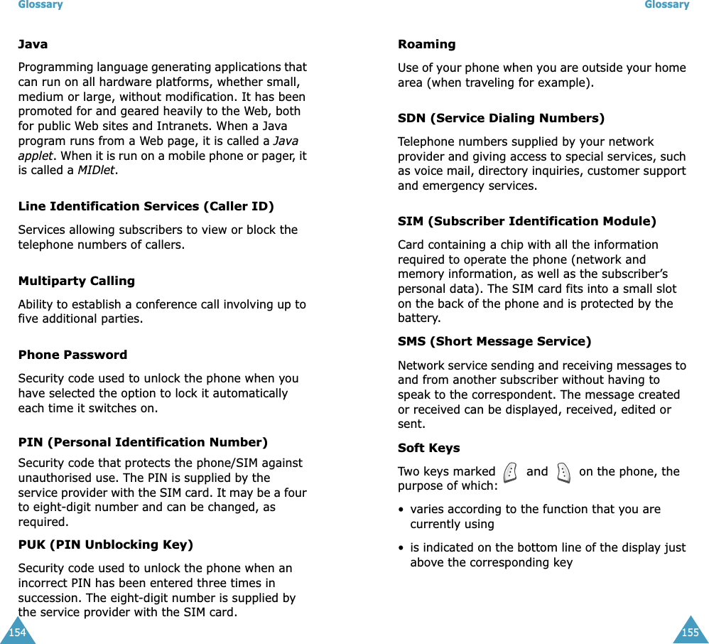 Glossary154JavaProgramming language generating applications that can run on all hardware platforms, whether small, medium or large, without modification. It has been promoted for and geared heavily to the Web, both for public Web sites and Intranets. When a Java program runs from a Web page, it is called a Java applet. When it is run on a mobile phone or pager, it is called a MIDlet. Line Identification Services (Caller ID)Services allowing subscribers to view or block the telephone numbers of callers.Multiparty CallingAbility to establish a conference call involving up to five additional parties.Phone PasswordSecurity code used to unlock the phone when you have selected the option to lock it automatically each time it switches on.PIN (Personal Identification Number)Security code that protects the phone/SIM against unauthorised use. The PIN is supplied by the service provider with the SIM card. It may be a four to eight-digit number and can be changed, as required.PUK (PIN Unblocking Key)Security code used to unlock the phone when an incorrect PIN has been entered three times in succession. The eight-digit number is supplied by the service provider with the SIM card.Glossary155RoamingUse of your phone when you are outside your home area (when traveling for example).SDN (Service Dialing Numbers)Telephone numbers supplied by your network provider and giving access to special services, such as voice mail, directory inquiries, customer support and emergency services.SIM (Subscriber Identification Module)Card containing a chip with all the information required to operate the phone (network and memory information, as well as the subscriber’s personal data). The SIM card fits into a small slot on the back of the phone and is protected by the battery.SMS (Short Message Service)Network service sending and receiving messages to and from another subscriber without having to speak to the correspondent. The message created or received can be displayed, received, edited or sent.Soft KeysTwo keys marked  and  on the phone, the purpose of which:•varies according to the function that you are currently using•is indicated on the bottom line of the display just above the corresponding key