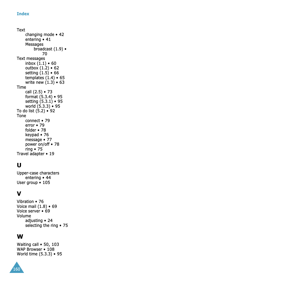 Index160Textchanging mode • 42entering • 41Messagesbroadcast (1.9) • 70Text messagesinbox (1.1) • 60outbox (1.2) • 62setting (1.5) • 66templates (1.4) • 65write new (1.3) • 63Timecall (2.5) • 73format (5.3.4) • 95setting (5.3.1) • 95world (5.3.3) • 95To do list (5.2) • 92Toneconnect • 79error • 79folder • 78keypad • 76message • 77power on/off • 78ring • 75Travel adapter • 19UUpper-case charactersentering • 44User group • 105VVibration • 76Voice mail (1.8) • 69Voice server • 69Volumeadjusting • 24selecting the ring • 75WWaiting call • 50, 103WAP Browser • 108World time (5.3.3) • 95