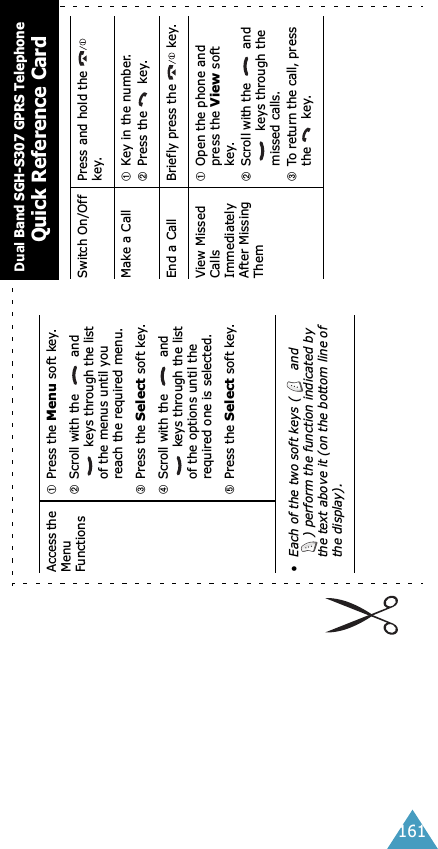 161Access the Menu Functions➀Press the Menu soft key.➁Scroll with the   and  keys through the list of the menus until you reach the required menu.➂Press the Select soft key.➃Scroll with the   and  keys through the list of the options until the required one is selected.➄Press the Select soft key.• Each of the two soft keys (  and ) perform the function indicated by the text above it (on the bottom line of the display).Switch On/Off Press and hold the   key.Make a Call ➀Key in the number.➁Press the   key.End a Call Briefly press the  key.View Missed Calls Immediately After Missing Them➀Open the phone and press the View soft key.➁Scroll with the   and  keys through the missed calls.➂To return the call, press the  key.Dual Band SGH-S307 GPRS TelephoneQuick Reference Card