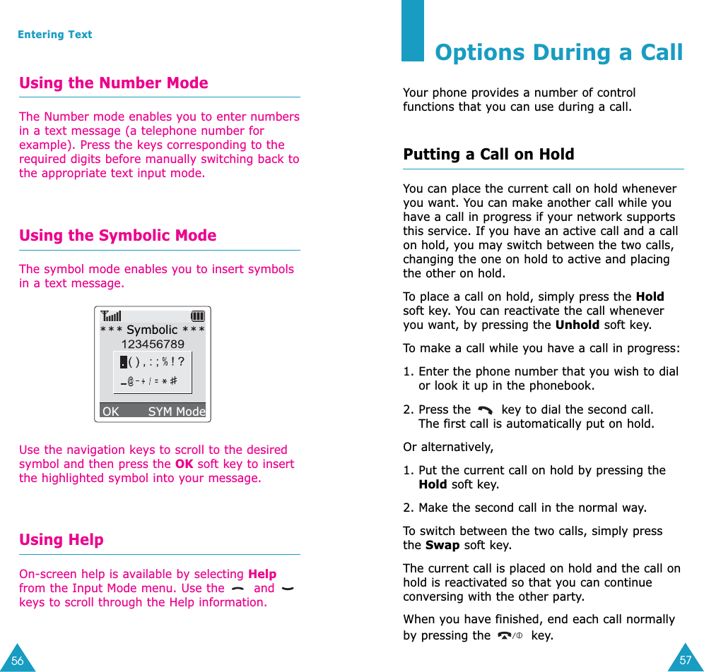 57Options During a CallYour phone provides a number of controlfunctions that you can use during a call. Putting a Call on HoldYou can place the current call on hold wheneveryou want. You can make another call while youhave a call in progress if your network supportsthis service. If you have an active call and a callon hold, you may switch between the two calls,changing the one on hold to active and placingthe other on hold. To  place a call on hold, simply press the Holdsoft key. You can reactivate the call wheneveryou want, by pressing the Unhold soft key.To  make a call while you have a call in progress:1. Enter the phone number that you wish to dialor look it up in the phonebook.2. Press the  key to dial the second call. The first call is automatically put on hold.Or alternatively,1. Put the current call on hold by pressing theHold soft key.2. Make the second call in the normal way.To  switch between the two calls, simply pressthe Swap soft key.The current call is placed on hold and the call onhold is reactivated so that you can continueconversing with the other party.When you have finished, end each call normallyby pressing the  key.56Entering TextUsing the Number ModeThe Number mode enables you to enter numbersin a text message (a telephone number forexample). Press the keys corresponding to therequired digits before manually switching back tothe appropriate text input mode.Using the Symbolic ModeThe symbol mode enables you to insert symbolsin a text message.Use the navigation keys to scroll to the desiredsymbol and then press the OK soft key to insertthe highlighted symbol into your message.Using HelpOn-screen help is available by selecting Helpfrom the Input Mode menu. Use the  andkeys to scroll through the Help information.SymbolicOK        SYM Mode