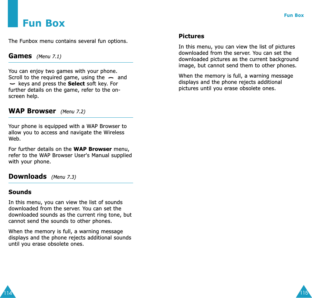 115Fun Box114Fun BoxThe Funbox menu contains several fun options.Games  (Menu 7.1)You can enjoy two games with your phone. Scroll to the required game, using the  andkeys and press the Select soft key. Forfurther details on the game, refer to the on-screen help.WAP Browser  (Menu 7.2)Your phone is equipped with a WAP Browser toallow you to access and navigate the WirelessWeb.For further details on the WAP Browser menu,refer to the WAP Browser User&apos;s Manual suppliedwith your phone.Downloads  (Menu 7.3)SoundsIn this menu, you can view the list of soundsdownloaded from the server. You can set thedownloaded sounds as the current ring tone, butcannot send the sounds to other phones. When the memory is full, a warning messagedisplays and the phone rejects additional soundsuntil you erase obsolete ones. PicturesIn this menu, you can view the list of picturesdownloaded from the server. You can set thedownloaded pictures as the current backgroundimage, but cannot send them to other phones. When the memory is full, a warning messagedisplays and the phone rejects additionalpictures until you erase obsolete ones.