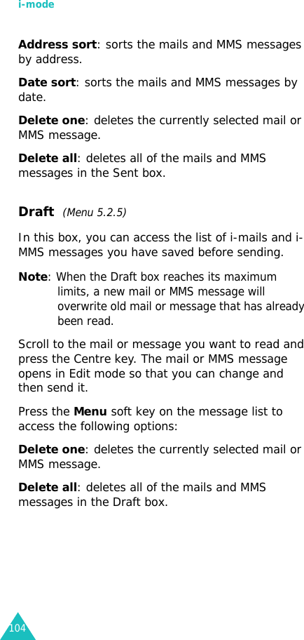 i-mode104Address sort: sorts the mails and MMS messages by address.Date sort: sorts the mails and MMS messages by date.Delete one: deletes the currently selected mail or MMS message.Delete all: deletes all of the mails and MMS messages in the Sent box.Draft  (Menu 5.2.5)In this box, you can access the list of i-mails and i-MMS messages you have saved before sending.Note: When the Draft box reaches its maximum limits, a new mail or MMS message will overwrite old mail or message that has already been read.Scroll to the mail or message you want to read and press the Centre key. The mail or MMS message opens in Edit mode so that you can change and then send it.Press the Menu soft key on the message list to access the following options:Delete one: deletes the currently selected mail or MMS message.Delete all: deletes all of the mails and MMS messages in the Draft box.