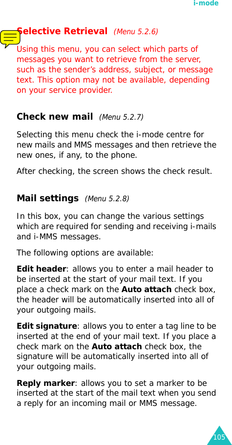 i-mode105Selective Retrieval  (Menu 5.2.6)Using this menu, you can select which parts of messages you want to retrieve from the server, such as the sender’s address, subject, or message text. This option may not be available, depending on your service provider.Check new mail  (Menu 5.2.7)Selecting this menu check the i-mode centre for new mails and MMS messages and then retrieve the new ones, if any, to the phone.After checking, the screen shows the check result. Mail settings  (Menu 5.2.8)In this box, you can change the various settings which are required for sending and receiving i-mails and i-MMS messages.The following options are available:Edit header: allows you to enter a mail header to be inserted at the start of your mail text. If you place a check mark on the Auto attach check box, the header will be automatically inserted into all of your outgoing mails.Edit signature: allows you to enter a tag line to be inserted at the end of your mail text. If you place a check mark on the Auto attach check box, the signature will be automatically inserted into all of your outgoing mails.Reply marker: allows you to set a marker to be inserted at the start of the mail text when you send a reply for an incoming mail or MMS message.