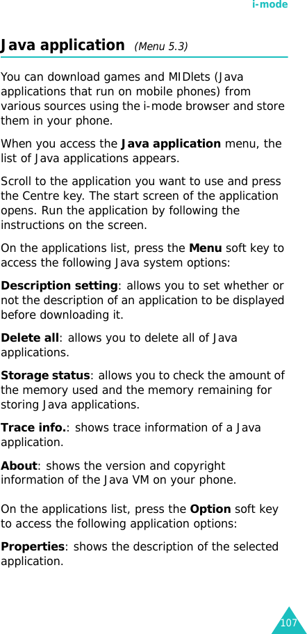 i-mode107Java application  (Menu 5.3)You can download games and MIDlets (Java applications that run on mobile phones) from various sources using the i-mode browser and store them in your phone.When you access the Java application menu, the list of Java applications appears. Scroll to the application you want to use and press the Centre key. The start screen of the application opens. Run the application by following the instructions on the screen.On the applications list, press the Menu soft key to access the following Java system options:Description setting: allows you to set whether or not the description of an application to be displayed before downloading it.Delete all: allows you to delete all of Java applications.Storage status: allows you to check the amount of the memory used and the memory remaining for storing Java applications.Trace info.: shows trace information of a Java application.About: shows the version and copyright information of the Java VM on your phone.On the applications list, press the Option soft key to access the following application options:Properties: shows the description of the selected application.