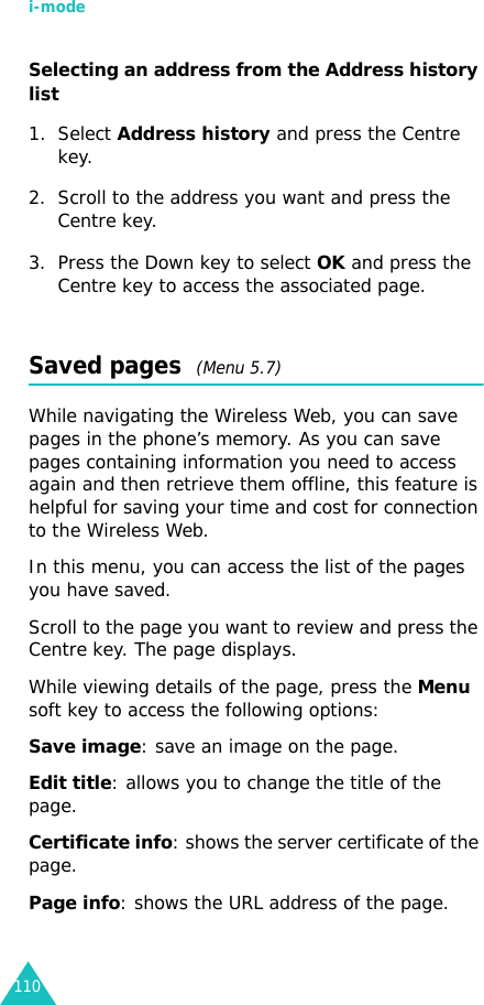 i-mode110Selecting an address from the Address history list 1. Select Address history and press the Centre key.2. Scroll to the address you want and press the Centre key. 3. Press the Down key to select OK and press the Centre key to access the associated page.Saved pages  (Menu 5.7)While navigating the Wireless Web, you can save pages in the phone’s memory. As you can save pages containing information you need to access again and then retrieve them offline, this feature is helpful for saving your time and cost for connection to the Wireless Web.In this menu, you can access the list of the pages you have saved.Scroll to the page you want to review and press the Centre key. The page displays.While viewing details of the page, press the Menu soft key to access the following options:Save image: save an image on the page.Edit title: allows you to change the title of the page.Certificate info: shows the server certificate of the page.Page info: shows the URL address of the page.
