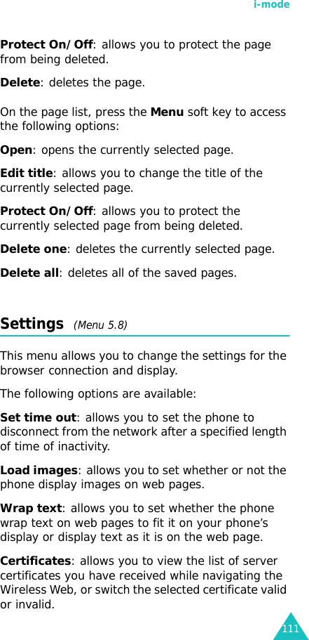 i-mode111Protect On/Off: allows you to protect the page from being deleted.Delete: deletes the page.On the page list, press the Menu soft key to access the following options:Open: opens the currently selected page.Edit title: allows you to change the title of the currently selected page.Protect On/Off: allows you to protect the currently selected page from being deleted.Delete one: deletes the currently selected page.Delete all: deletes all of the saved pages.Settings  (Menu 5.8)This menu allows you to change the settings for the browser connection and display.The following options are available:Set time out: allows you to set the phone to disconnect from the network after a specified length of time of inactivity.Load images: allows you to set whether or not the phone display images on web pages.Wrap text: allows you to set whether the phone wrap text on web pages to fit it on your phone’s display or display text as it is on the web page.Certificates: allows you to view the list of server certificates you have received while navigating the Wireless Web, or switch the selected certificate valid or invalid.