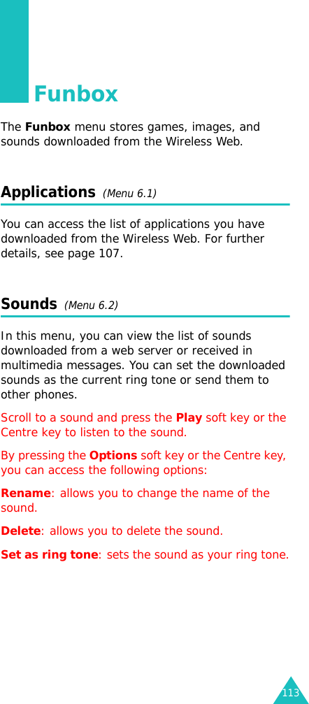 113FunboxThe Funbox menu stores games, images, and sounds downloaded from the Wireless Web.Applications  (Menu 6.1)You can access the list of applications you have downloaded from the Wireless Web. For further details, see page 107. Sounds  (Menu 6.2)In this menu, you can view the list of sounds downloaded from a web server or received in multimedia messages. You can set the downloaded sounds as the current ring tone or send them to other phones.Scroll to a sound and press the Play soft key or the Centre key to listen to the sound. By pressing the Options soft key or the Centre key, you can access the following options: Rename: allows you to change the name of the sound.Delete: allows you to delete the sound.Set as ring tone: sets the sound as your ring tone.