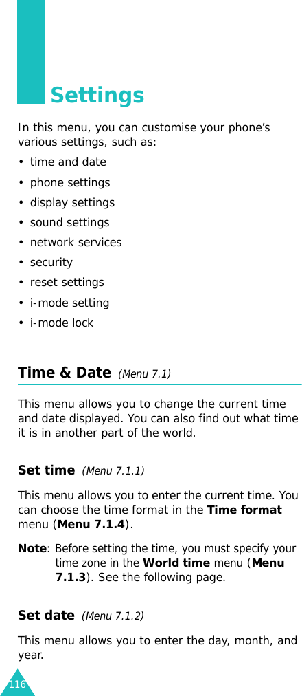 116SettingsIn this menu, you can customise your phone’s various settings, such as:• time and date• phone settings• display settings• sound settings• network services•security• reset settings• i-mode setting•i-mode lockTime &amp; Date  (Menu 7.1)This menu allows you to change the current time and date displayed. You can also find out what time it is in another part of the world.Set time  (Menu 7.1.1)This menu allows you to enter the current time. You can choose the time format in the Time format menu (Menu 7.1.4). Note: Before setting the time, you must specify your time zone in the World time menu (Menu 7.1.3). See the following page.Set date  (Menu 7.1.2)This menu allows you to enter the day, month, and year. 
