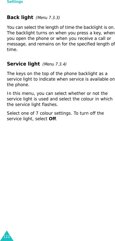 Settings122Back light  (Menu 7.3.3) You can select the length of time the backlight is on. The backlight turns on when you press a key, when you open the phone or when you receive a call or message, and remains on for the specified length of time. Service light  (Menu 7.3.4)The keys on the top of the phone backlight as a service light to indicate when service is available on the phone. In this menu, you can select whether or not the service light is used and select the colour in which the service light flashes. Select one of 7 colour settings. To turn off the service light, select Off.